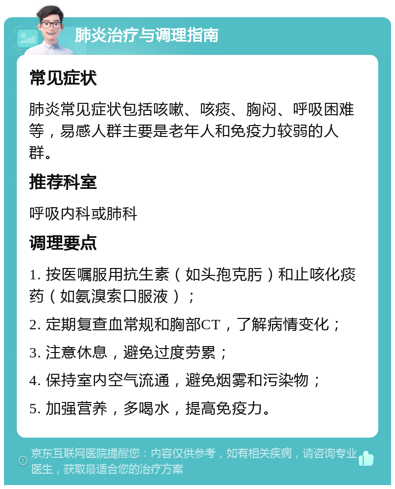 肺炎治疗与调理指南 常见症状 肺炎常见症状包括咳嗽、咳痰、胸闷、呼吸困难等，易感人群主要是老年人和免疫力较弱的人群。 推荐科室 呼吸内科或肺科 调理要点 1. 按医嘱服用抗生素（如头孢克肟）和止咳化痰药（如氨溴索口服液）； 2. 定期复查血常规和胸部CT，了解病情变化； 3. 注意休息，避免过度劳累； 4. 保持室内空气流通，避免烟雾和污染物； 5. 加强营养，多喝水，提高免疫力。