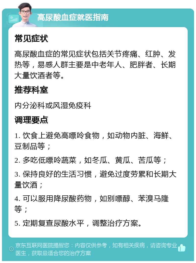 高尿酸血症就医指南 常见症状 高尿酸血症的常见症状包括关节疼痛、红肿、发热等，易感人群主要是中老年人、肥胖者、长期大量饮酒者等。 推荐科室 内分泌科或风湿免疫科 调理要点 1. 饮食上避免高嘌呤食物，如动物内脏、海鲜、豆制品等； 2. 多吃低嘌呤蔬菜，如冬瓜、黄瓜、苦瓜等； 3. 保持良好的生活习惯，避免过度劳累和长期大量饮酒； 4. 可以服用降尿酸药物，如别嘌醇、苯溴马隆等； 5. 定期复查尿酸水平，调整治疗方案。