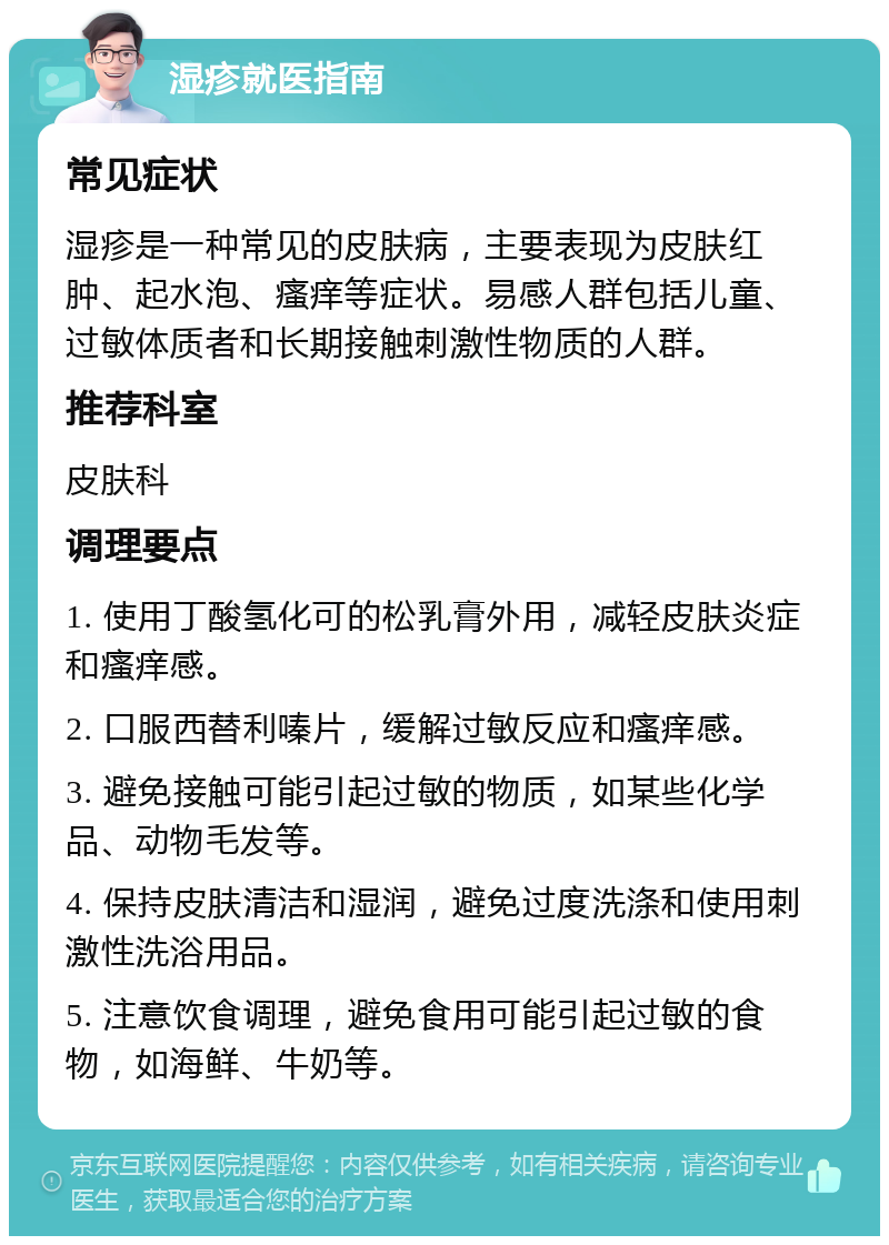 湿疹就医指南 常见症状 湿疹是一种常见的皮肤病，主要表现为皮肤红肿、起水泡、瘙痒等症状。易感人群包括儿童、过敏体质者和长期接触刺激性物质的人群。 推荐科室 皮肤科 调理要点 1. 使用丁酸氢化可的松乳膏外用，减轻皮肤炎症和瘙痒感。 2. 口服西替利嗪片，缓解过敏反应和瘙痒感。 3. 避免接触可能引起过敏的物质，如某些化学品、动物毛发等。 4. 保持皮肤清洁和湿润，避免过度洗涤和使用刺激性洗浴用品。 5. 注意饮食调理，避免食用可能引起过敏的食物，如海鲜、牛奶等。