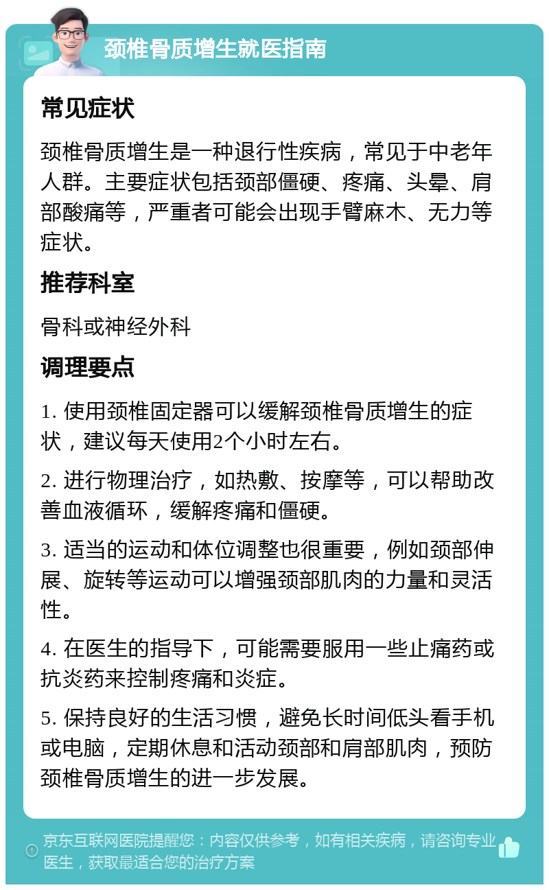 颈椎骨质增生就医指南 常见症状 颈椎骨质增生是一种退行性疾病，常见于中老年人群。主要症状包括颈部僵硬、疼痛、头晕、肩部酸痛等，严重者可能会出现手臂麻木、无力等症状。 推荐科室 骨科或神经外科 调理要点 1. 使用颈椎固定器可以缓解颈椎骨质增生的症状，建议每天使用2个小时左右。 2. 进行物理治疗，如热敷、按摩等，可以帮助改善血液循环，缓解疼痛和僵硬。 3. 适当的运动和体位调整也很重要，例如颈部伸展、旋转等运动可以增强颈部肌肉的力量和灵活性。 4. 在医生的指导下，可能需要服用一些止痛药或抗炎药来控制疼痛和炎症。 5. 保持良好的生活习惯，避免长时间低头看手机或电脑，定期休息和活动颈部和肩部肌肉，预防颈椎骨质增生的进一步发展。