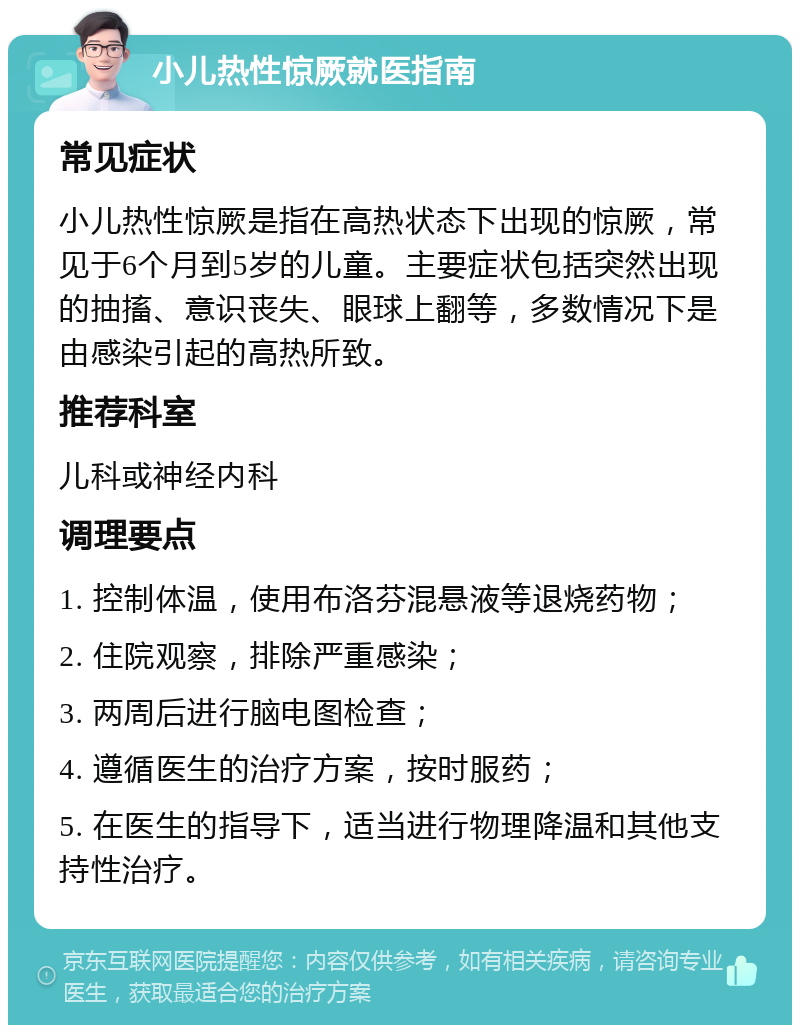 小儿热性惊厥就医指南 常见症状 小儿热性惊厥是指在高热状态下出现的惊厥，常见于6个月到5岁的儿童。主要症状包括突然出现的抽搐、意识丧失、眼球上翻等，多数情况下是由感染引起的高热所致。 推荐科室 儿科或神经内科 调理要点 1. 控制体温，使用布洛芬混悬液等退烧药物； 2. 住院观察，排除严重感染； 3. 两周后进行脑电图检查； 4. 遵循医生的治疗方案，按时服药； 5. 在医生的指导下，适当进行物理降温和其他支持性治疗。