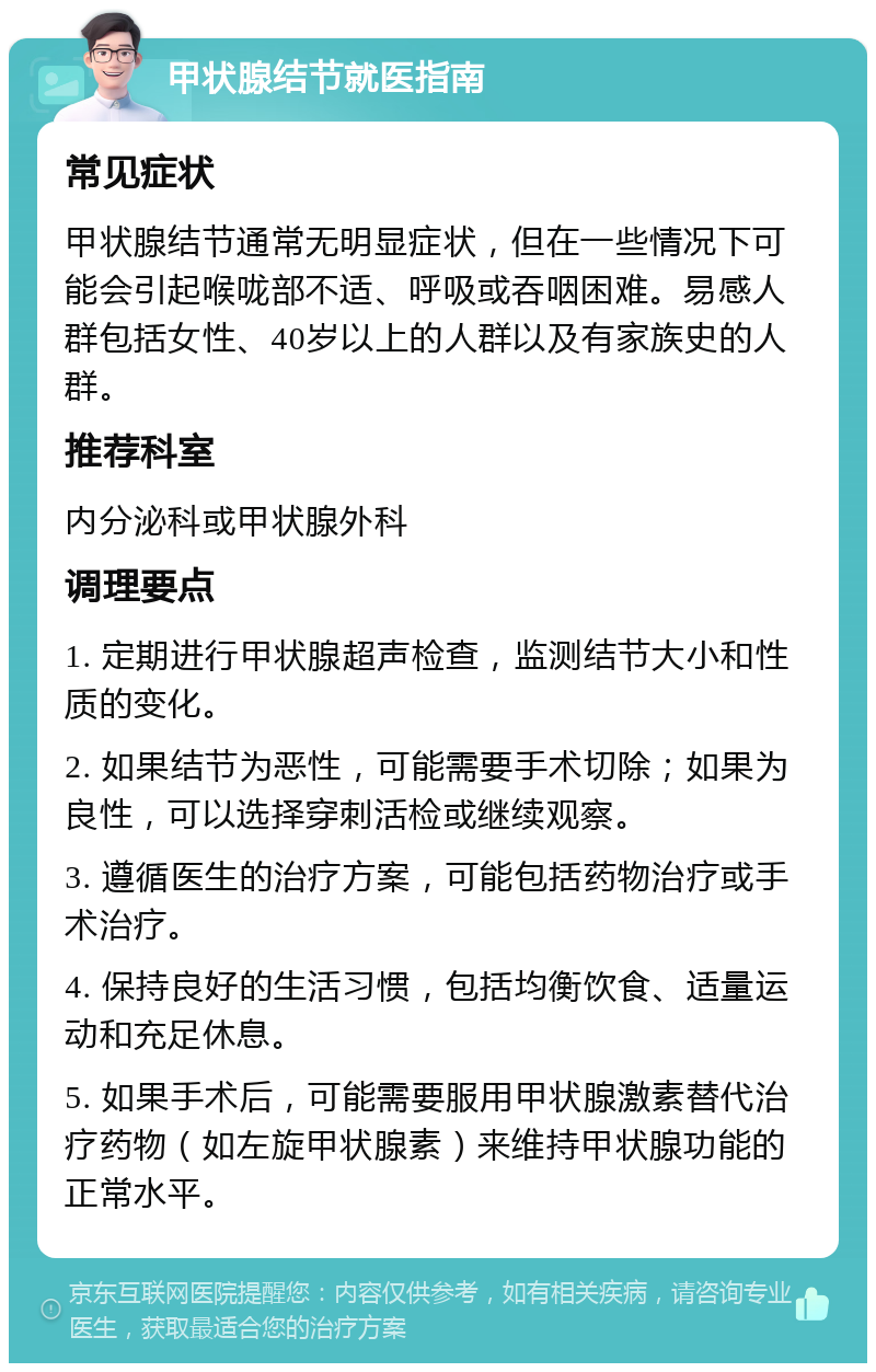 甲状腺结节就医指南 常见症状 甲状腺结节通常无明显症状，但在一些情况下可能会引起喉咙部不适、呼吸或吞咽困难。易感人群包括女性、40岁以上的人群以及有家族史的人群。 推荐科室 内分泌科或甲状腺外科 调理要点 1. 定期进行甲状腺超声检查，监测结节大小和性质的变化。 2. 如果结节为恶性，可能需要手术切除；如果为良性，可以选择穿刺活检或继续观察。 3. 遵循医生的治疗方案，可能包括药物治疗或手术治疗。 4. 保持良好的生活习惯，包括均衡饮食、适量运动和充足休息。 5. 如果手术后，可能需要服用甲状腺激素替代治疗药物（如左旋甲状腺素）来维持甲状腺功能的正常水平。