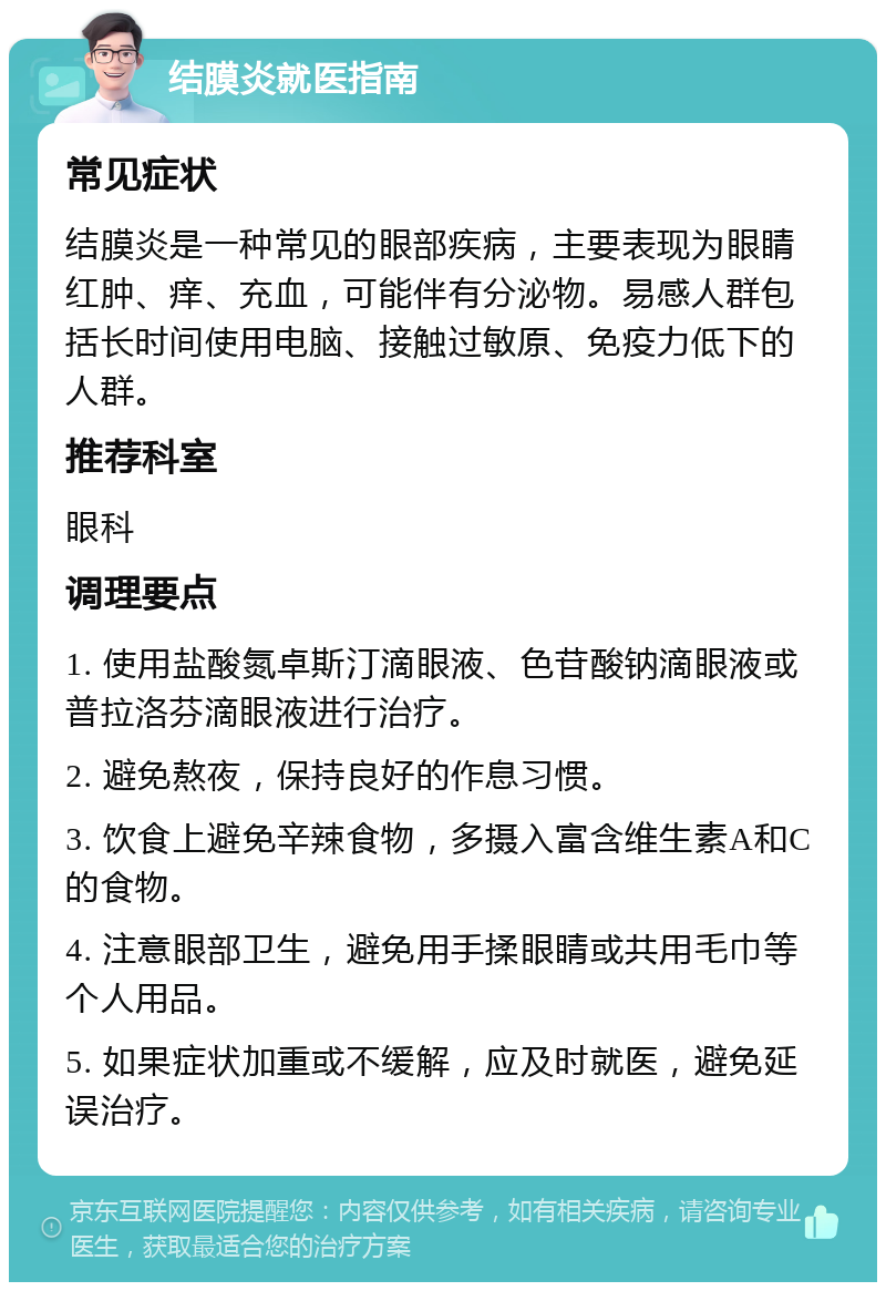 结膜炎就医指南 常见症状 结膜炎是一种常见的眼部疾病，主要表现为眼睛红肿、痒、充血，可能伴有分泌物。易感人群包括长时间使用电脑、接触过敏原、免疫力低下的人群。 推荐科室 眼科 调理要点 1. 使用盐酸氮卓斯汀滴眼液、色苷酸钠滴眼液或普拉洛芬滴眼液进行治疗。 2. 避免熬夜，保持良好的作息习惯。 3. 饮食上避免辛辣食物，多摄入富含维生素A和C的食物。 4. 注意眼部卫生，避免用手揉眼睛或共用毛巾等个人用品。 5. 如果症状加重或不缓解，应及时就医，避免延误治疗。