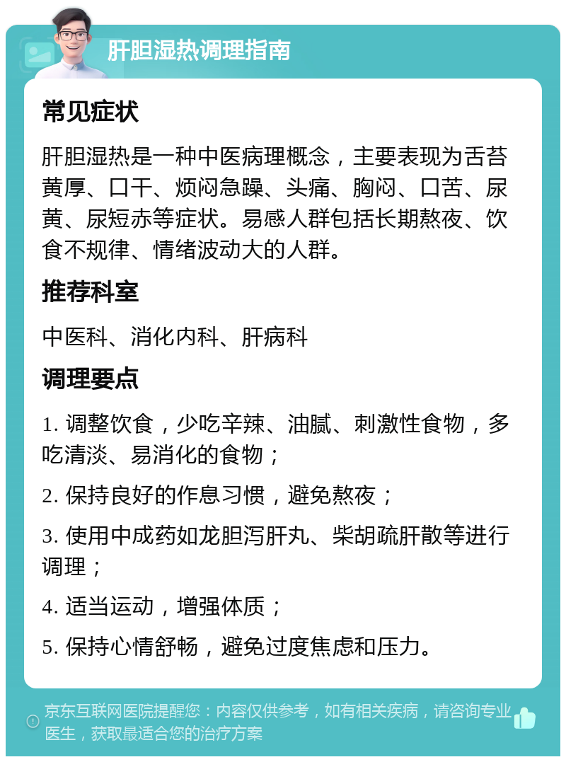 肝胆湿热调理指南 常见症状 肝胆湿热是一种中医病理概念，主要表现为舌苔黄厚、口干、烦闷急躁、头痛、胸闷、口苦、尿黄、尿短赤等症状。易感人群包括长期熬夜、饮食不规律、情绪波动大的人群。 推荐科室 中医科、消化内科、肝病科 调理要点 1. 调整饮食，少吃辛辣、油腻、刺激性食物，多吃清淡、易消化的食物； 2. 保持良好的作息习惯，避免熬夜； 3. 使用中成药如龙胆泻肝丸、柴胡疏肝散等进行调理； 4. 适当运动，增强体质； 5. 保持心情舒畅，避免过度焦虑和压力。