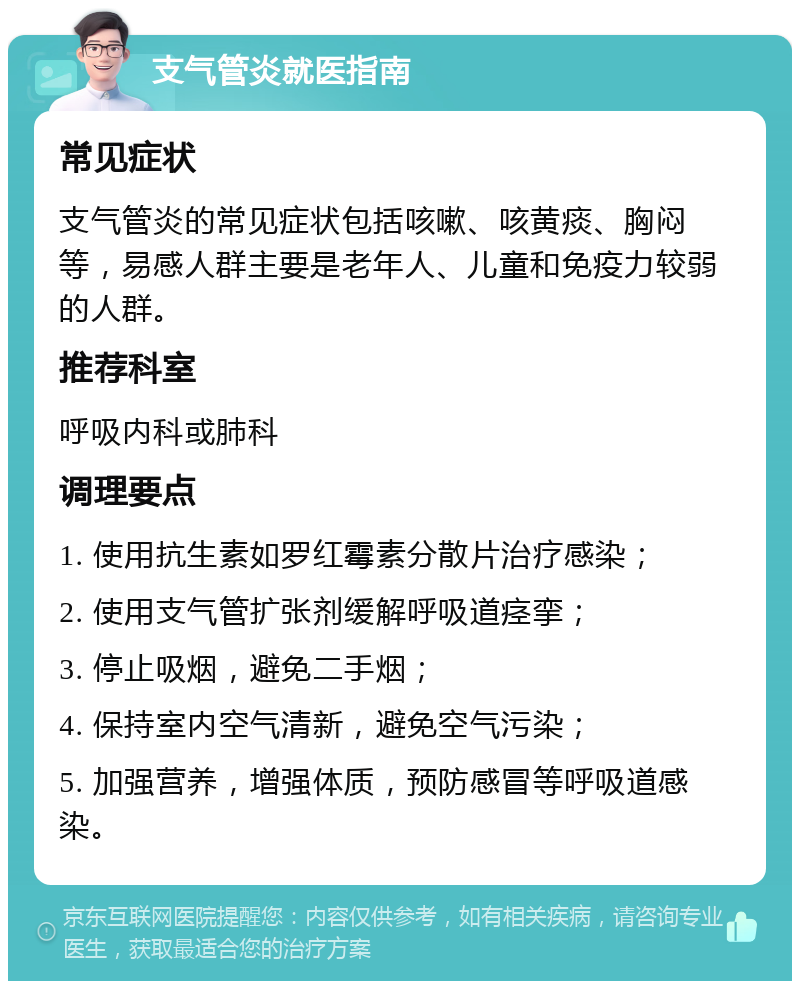 支气管炎就医指南 常见症状 支气管炎的常见症状包括咳嗽、咳黄痰、胸闷等，易感人群主要是老年人、儿童和免疫力较弱的人群。 推荐科室 呼吸内科或肺科 调理要点 1. 使用抗生素如罗红霉素分散片治疗感染； 2. 使用支气管扩张剂缓解呼吸道痉挛； 3. 停止吸烟，避免二手烟； 4. 保持室内空气清新，避免空气污染； 5. 加强营养，增强体质，预防感冒等呼吸道感染。