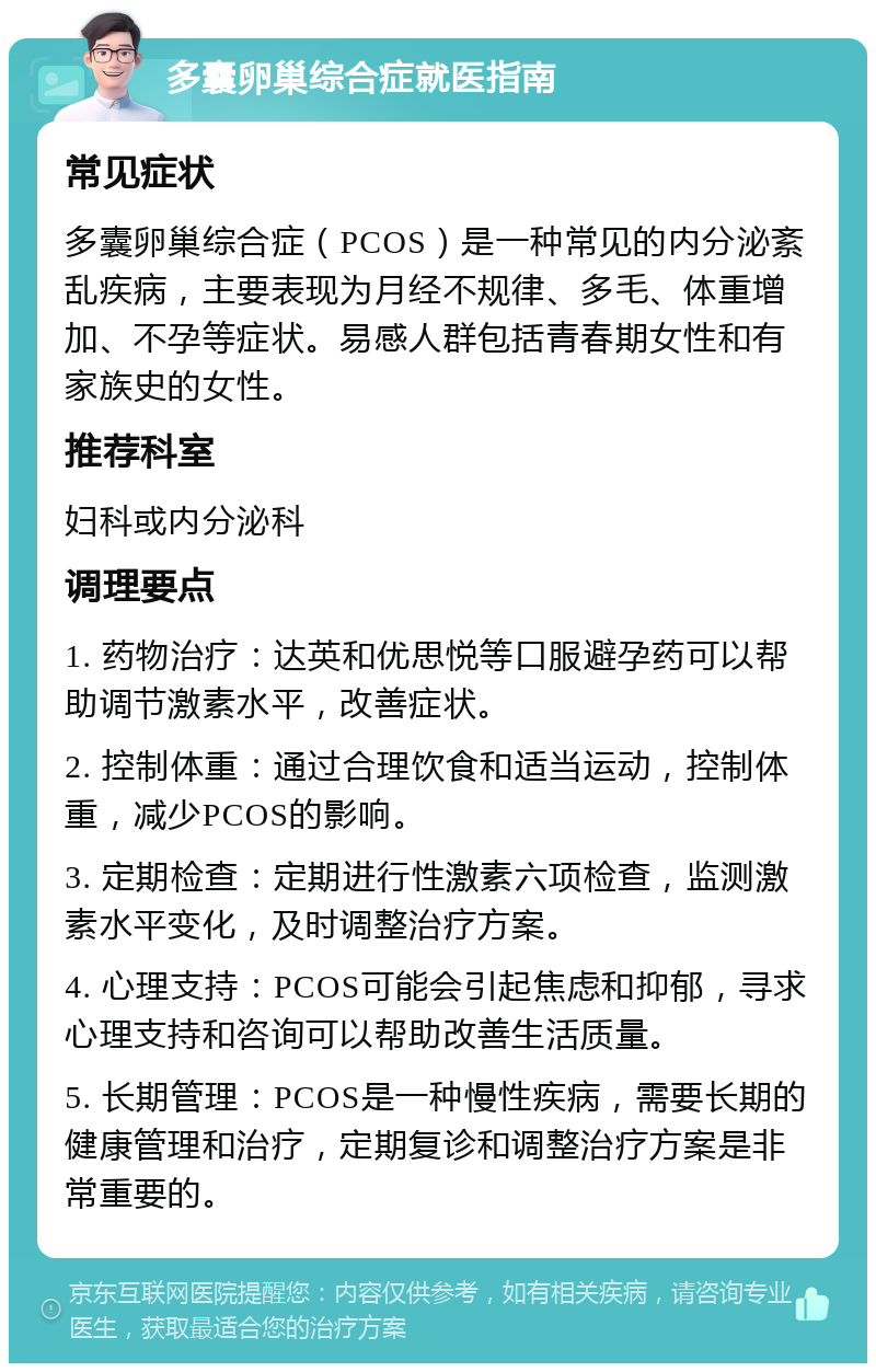 多囊卵巢综合症就医指南 常见症状 多囊卵巢综合症（PCOS）是一种常见的内分泌紊乱疾病，主要表现为月经不规律、多毛、体重增加、不孕等症状。易感人群包括青春期女性和有家族史的女性。 推荐科室 妇科或内分泌科 调理要点 1. 药物治疗：达英和优思悦等口服避孕药可以帮助调节激素水平，改善症状。 2. 控制体重：通过合理饮食和适当运动，控制体重，减少PCOS的影响。 3. 定期检查：定期进行性激素六项检查，监测激素水平变化，及时调整治疗方案。 4. 心理支持：PCOS可能会引起焦虑和抑郁，寻求心理支持和咨询可以帮助改善生活质量。 5. 长期管理：PCOS是一种慢性疾病，需要长期的健康管理和治疗，定期复诊和调整治疗方案是非常重要的。