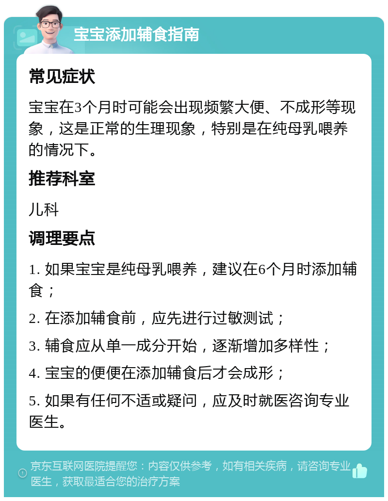 宝宝添加辅食指南 常见症状 宝宝在3个月时可能会出现频繁大便、不成形等现象，这是正常的生理现象，特别是在纯母乳喂养的情况下。 推荐科室 儿科 调理要点 1. 如果宝宝是纯母乳喂养，建议在6个月时添加辅食； 2. 在添加辅食前，应先进行过敏测试； 3. 辅食应从单一成分开始，逐渐增加多样性； 4. 宝宝的便便在添加辅食后才会成形； 5. 如果有任何不适或疑问，应及时就医咨询专业医生。