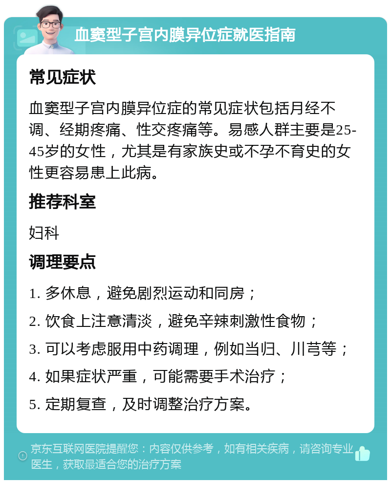 血窦型子宫内膜异位症就医指南 常见症状 血窦型子宫内膜异位症的常见症状包括月经不调、经期疼痛、性交疼痛等。易感人群主要是25-45岁的女性，尤其是有家族史或不孕不育史的女性更容易患上此病。 推荐科室 妇科 调理要点 1. 多休息，避免剧烈运动和同房； 2. 饮食上注意清淡，避免辛辣刺激性食物； 3. 可以考虑服用中药调理，例如当归、川芎等； 4. 如果症状严重，可能需要手术治疗； 5. 定期复查，及时调整治疗方案。