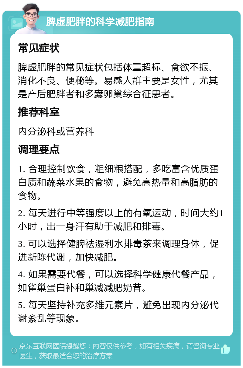 脾虚肥胖的科学减肥指南 常见症状 脾虚肥胖的常见症状包括体重超标、食欲不振、消化不良、便秘等。易感人群主要是女性，尤其是产后肥胖者和多囊卵巢综合征患者。 推荐科室 内分泌科或营养科 调理要点 1. 合理控制饮食，粗细粮搭配，多吃富含优质蛋白质和蔬菜水果的食物，避免高热量和高脂肪的食物。 2. 每天进行中等强度以上的有氧运动，时间大约1小时，出一身汗有助于减肥和排毒。 3. 可以选择健脾祛湿利水排毒茶来调理身体，促进新陈代谢，加快减肥。 4. 如果需要代餐，可以选择科学健康代餐产品，如雀巢蛋白补和巢减减肥奶昔。 5. 每天坚持补充多维元素片，避免出现内分泌代谢紊乱等现象。