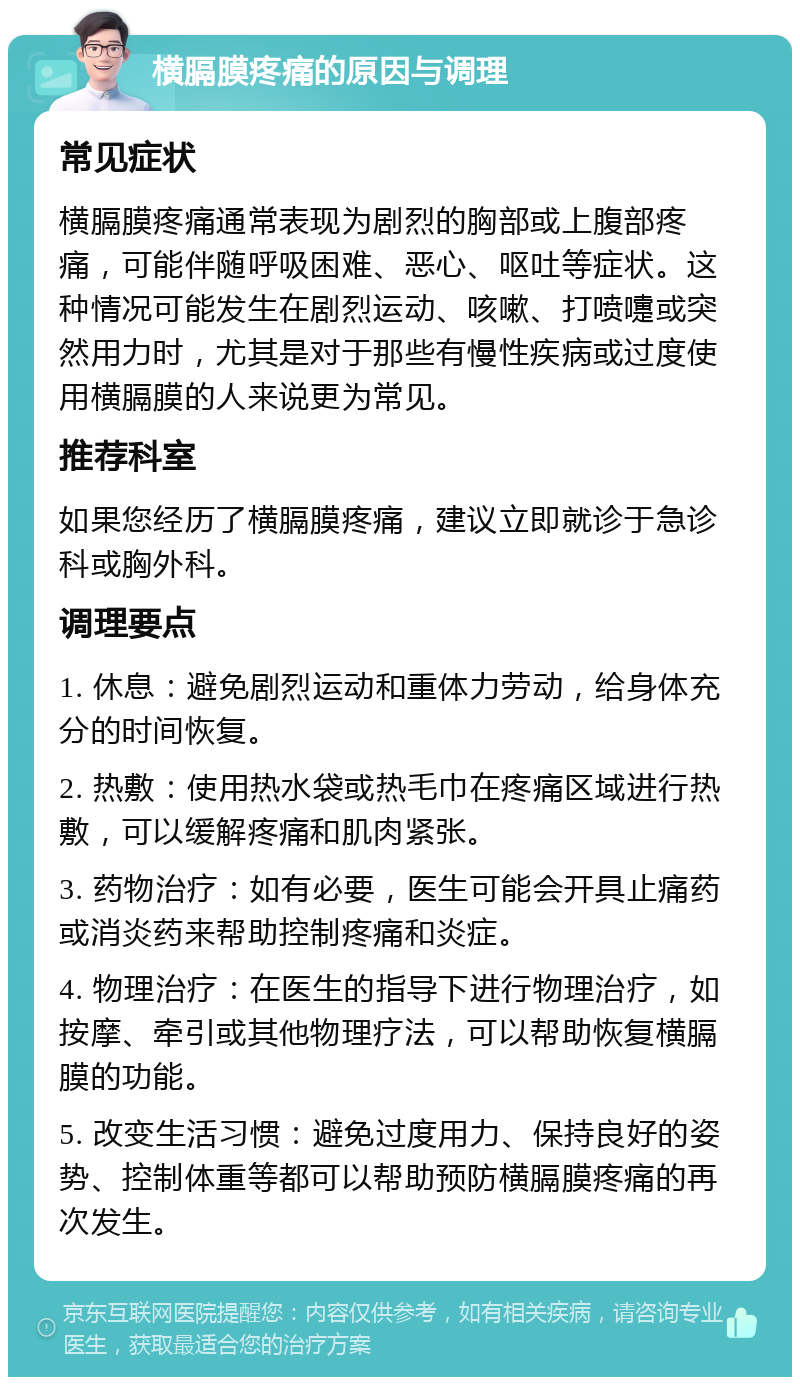 横膈膜疼痛的原因与调理 常见症状 横膈膜疼痛通常表现为剧烈的胸部或上腹部疼痛，可能伴随呼吸困难、恶心、呕吐等症状。这种情况可能发生在剧烈运动、咳嗽、打喷嚏或突然用力时，尤其是对于那些有慢性疾病或过度使用横膈膜的人来说更为常见。 推荐科室 如果您经历了横膈膜疼痛，建议立即就诊于急诊科或胸外科。 调理要点 1. 休息：避免剧烈运动和重体力劳动，给身体充分的时间恢复。 2. 热敷：使用热水袋或热毛巾在疼痛区域进行热敷，可以缓解疼痛和肌肉紧张。 3. 药物治疗：如有必要，医生可能会开具止痛药或消炎药来帮助控制疼痛和炎症。 4. 物理治疗：在医生的指导下进行物理治疗，如按摩、牵引或其他物理疗法，可以帮助恢复横膈膜的功能。 5. 改变生活习惯：避免过度用力、保持良好的姿势、控制体重等都可以帮助预防横膈膜疼痛的再次发生。