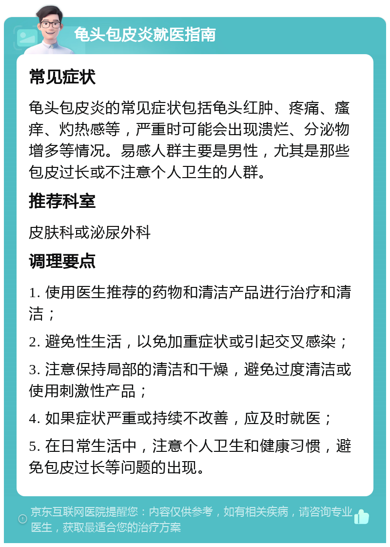 龟头包皮炎就医指南 常见症状 龟头包皮炎的常见症状包括龟头红肿、疼痛、瘙痒、灼热感等，严重时可能会出现溃烂、分泌物增多等情况。易感人群主要是男性，尤其是那些包皮过长或不注意个人卫生的人群。 推荐科室 皮肤科或泌尿外科 调理要点 1. 使用医生推荐的药物和清洁产品进行治疗和清洁； 2. 避免性生活，以免加重症状或引起交叉感染； 3. 注意保持局部的清洁和干燥，避免过度清洁或使用刺激性产品； 4. 如果症状严重或持续不改善，应及时就医； 5. 在日常生活中，注意个人卫生和健康习惯，避免包皮过长等问题的出现。