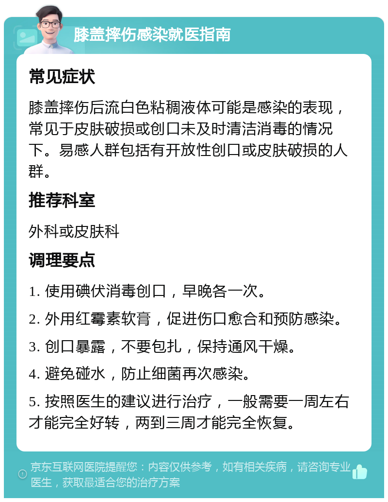 膝盖摔伤感染就医指南 常见症状 膝盖摔伤后流白色粘稠液体可能是感染的表现，常见于皮肤破损或创口未及时清洁消毒的情况下。易感人群包括有开放性创口或皮肤破损的人群。 推荐科室 外科或皮肤科 调理要点 1. 使用碘伏消毒创口，早晚各一次。 2. 外用红霉素软膏，促进伤口愈合和预防感染。 3. 创口暴露，不要包扎，保持通风干燥。 4. 避免碰水，防止细菌再次感染。 5. 按照医生的建议进行治疗，一般需要一周左右才能完全好转，两到三周才能完全恢复。