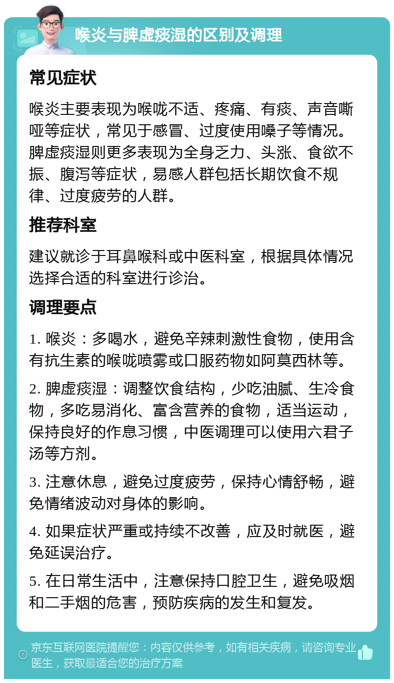 喉炎与脾虚痰湿的区别及调理 常见症状 喉炎主要表现为喉咙不适、疼痛、有痰、声音嘶哑等症状，常见于感冒、过度使用嗓子等情况。脾虚痰湿则更多表现为全身乏力、头涨、食欲不振、腹泻等症状，易感人群包括长期饮食不规律、过度疲劳的人群。 推荐科室 建议就诊于耳鼻喉科或中医科室，根据具体情况选择合适的科室进行诊治。 调理要点 1. 喉炎：多喝水，避免辛辣刺激性食物，使用含有抗生素的喉咙喷雾或口服药物如阿莫西林等。 2. 脾虚痰湿：调整饮食结构，少吃油腻、生冷食物，多吃易消化、富含营养的食物，适当运动，保持良好的作息习惯，中医调理可以使用六君子汤等方剂。 3. 注意休息，避免过度疲劳，保持心情舒畅，避免情绪波动对身体的影响。 4. 如果症状严重或持续不改善，应及时就医，避免延误治疗。 5. 在日常生活中，注意保持口腔卫生，避免吸烟和二手烟的危害，预防疾病的发生和复发。