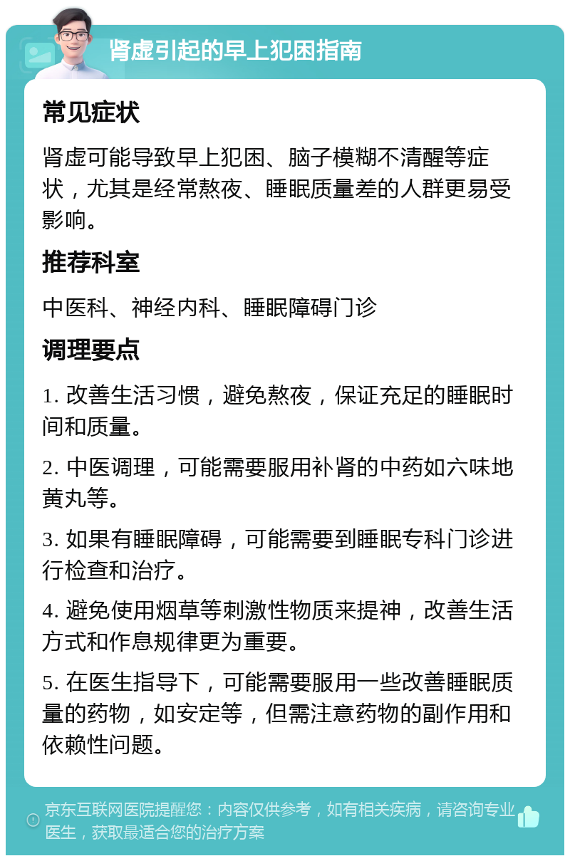 肾虚引起的早上犯困指南 常见症状 肾虚可能导致早上犯困、脑子模糊不清醒等症状，尤其是经常熬夜、睡眠质量差的人群更易受影响。 推荐科室 中医科、神经内科、睡眠障碍门诊 调理要点 1. 改善生活习惯，避免熬夜，保证充足的睡眠时间和质量。 2. 中医调理，可能需要服用补肾的中药如六味地黄丸等。 3. 如果有睡眠障碍，可能需要到睡眠专科门诊进行检查和治疗。 4. 避免使用烟草等刺激性物质来提神，改善生活方式和作息规律更为重要。 5. 在医生指导下，可能需要服用一些改善睡眠质量的药物，如安定等，但需注意药物的副作用和依赖性问题。