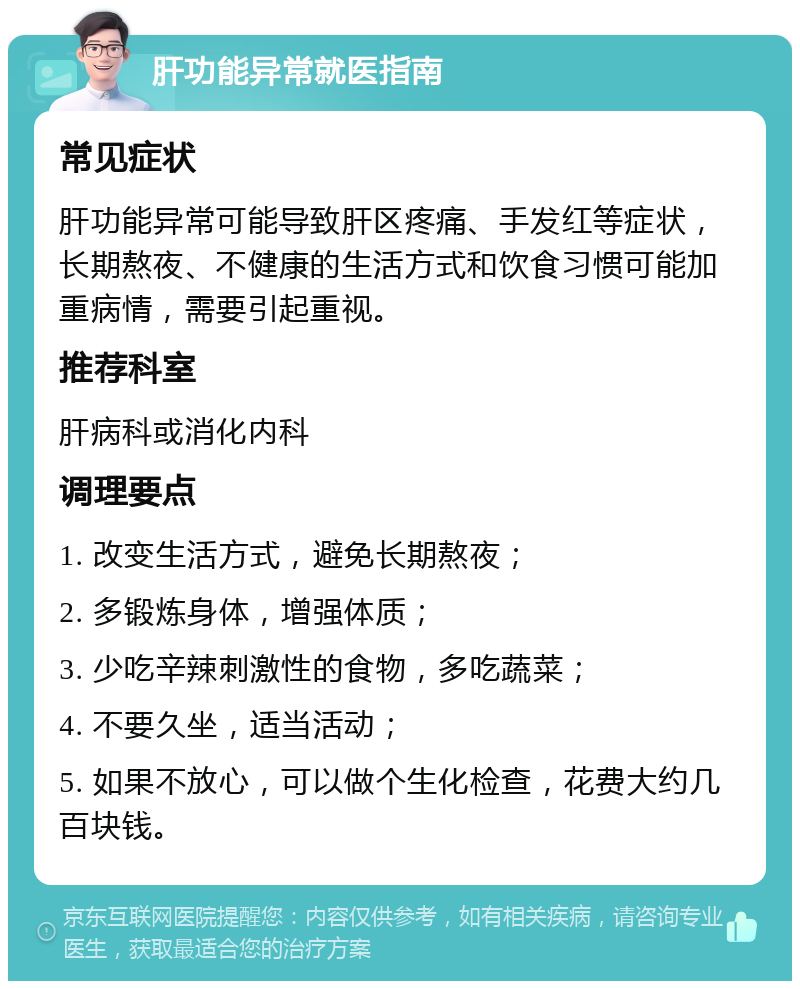 肝功能异常就医指南 常见症状 肝功能异常可能导致肝区疼痛、手发红等症状，长期熬夜、不健康的生活方式和饮食习惯可能加重病情，需要引起重视。 推荐科室 肝病科或消化内科 调理要点 1. 改变生活方式，避免长期熬夜； 2. 多锻炼身体，增强体质； 3. 少吃辛辣刺激性的食物，多吃蔬菜； 4. 不要久坐，适当活动； 5. 如果不放心，可以做个生化检查，花费大约几百块钱。