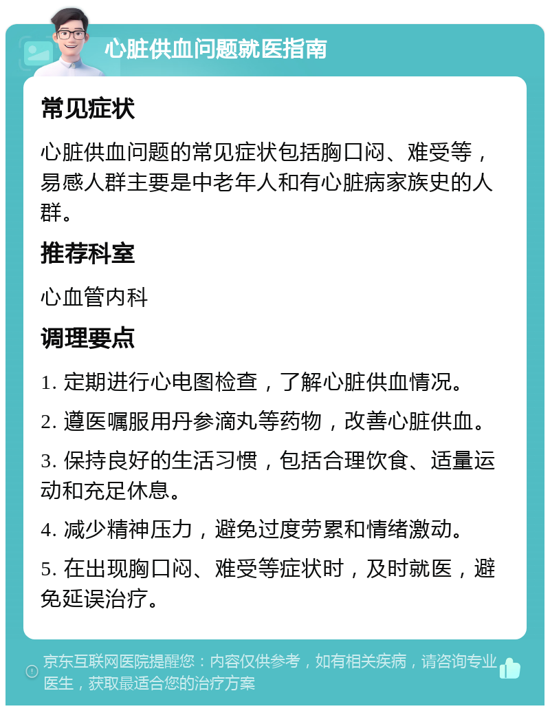 心脏供血问题就医指南 常见症状 心脏供血问题的常见症状包括胸口闷、难受等，易感人群主要是中老年人和有心脏病家族史的人群。 推荐科室 心血管内科 调理要点 1. 定期进行心电图检查，了解心脏供血情况。 2. 遵医嘱服用丹参滴丸等药物，改善心脏供血。 3. 保持良好的生活习惯，包括合理饮食、适量运动和充足休息。 4. 减少精神压力，避免过度劳累和情绪激动。 5. 在出现胸口闷、难受等症状时，及时就医，避免延误治疗。