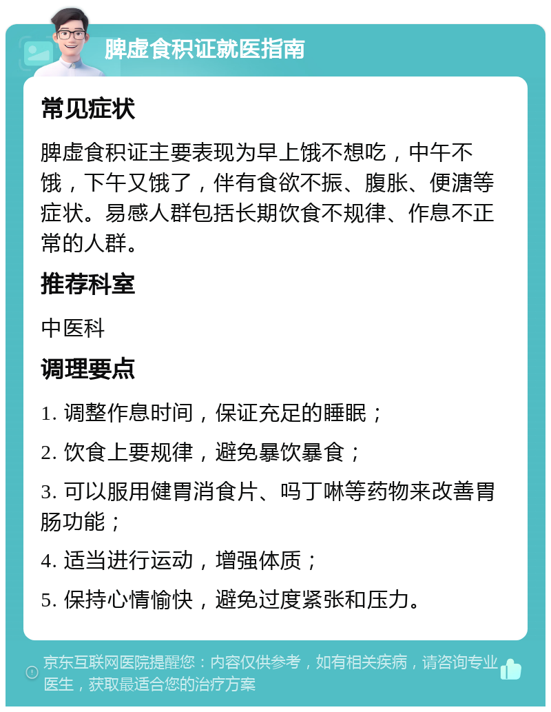 脾虚食积证就医指南 常见症状 脾虚食积证主要表现为早上饿不想吃，中午不饿，下午又饿了，伴有食欲不振、腹胀、便溏等症状。易感人群包括长期饮食不规律、作息不正常的人群。 推荐科室 中医科 调理要点 1. 调整作息时间，保证充足的睡眠； 2. 饮食上要规律，避免暴饮暴食； 3. 可以服用健胃消食片、吗丁啉等药物来改善胃肠功能； 4. 适当进行运动，增强体质； 5. 保持心情愉快，避免过度紧张和压力。