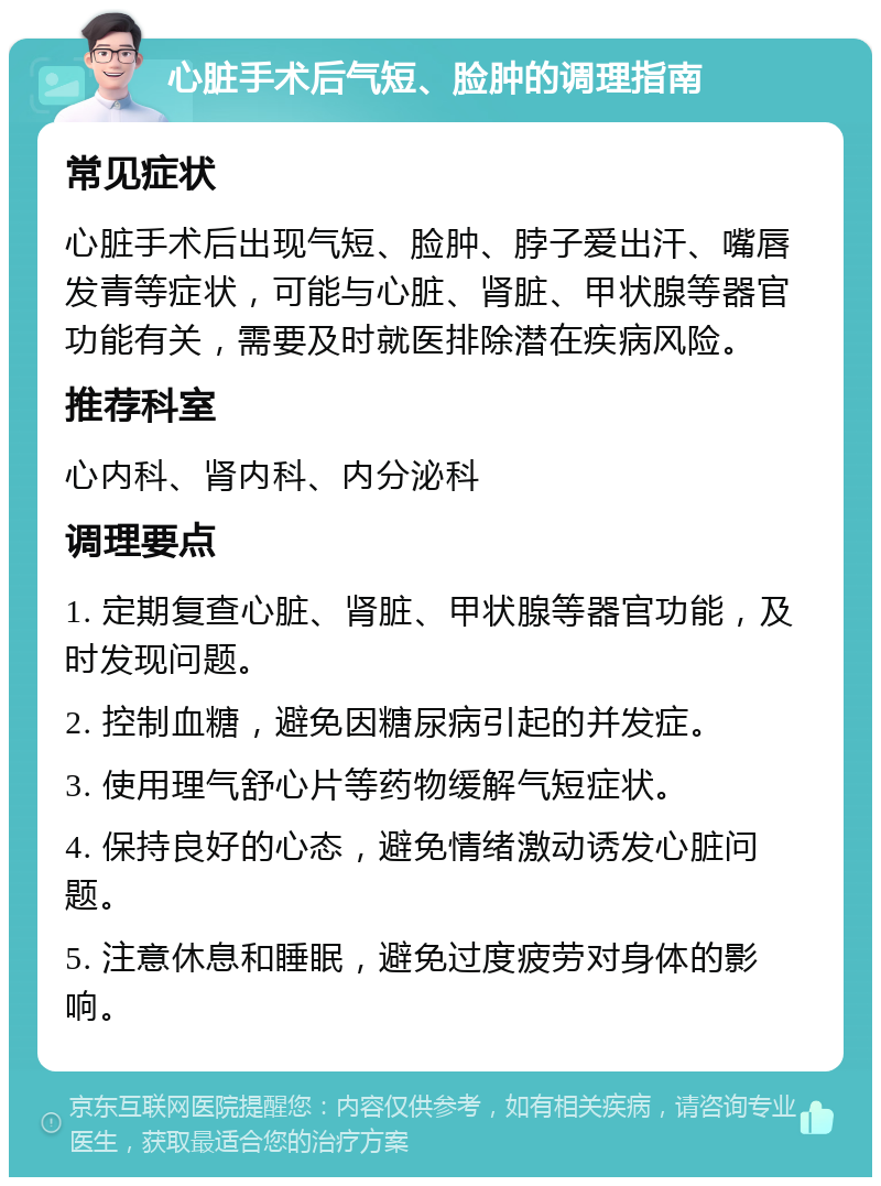 心脏手术后气短、脸肿的调理指南 常见症状 心脏手术后出现气短、脸肿、脖子爱出汗、嘴唇发青等症状，可能与心脏、肾脏、甲状腺等器官功能有关，需要及时就医排除潜在疾病风险。 推荐科室 心内科、肾内科、内分泌科 调理要点 1. 定期复查心脏、肾脏、甲状腺等器官功能，及时发现问题。 2. 控制血糖，避免因糖尿病引起的并发症。 3. 使用理气舒心片等药物缓解气短症状。 4. 保持良好的心态，避免情绪激动诱发心脏问题。 5. 注意休息和睡眠，避免过度疲劳对身体的影响。