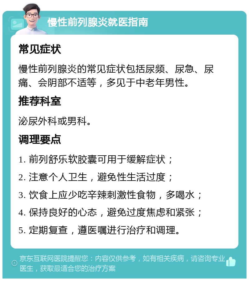 慢性前列腺炎就医指南 常见症状 慢性前列腺炎的常见症状包括尿频、尿急、尿痛、会阴部不适等，多见于中老年男性。 推荐科室 泌尿外科或男科。 调理要点 1. 前列舒乐软胶囊可用于缓解症状； 2. 注意个人卫生，避免性生活过度； 3. 饮食上应少吃辛辣刺激性食物，多喝水； 4. 保持良好的心态，避免过度焦虑和紧张； 5. 定期复查，遵医嘱进行治疗和调理。