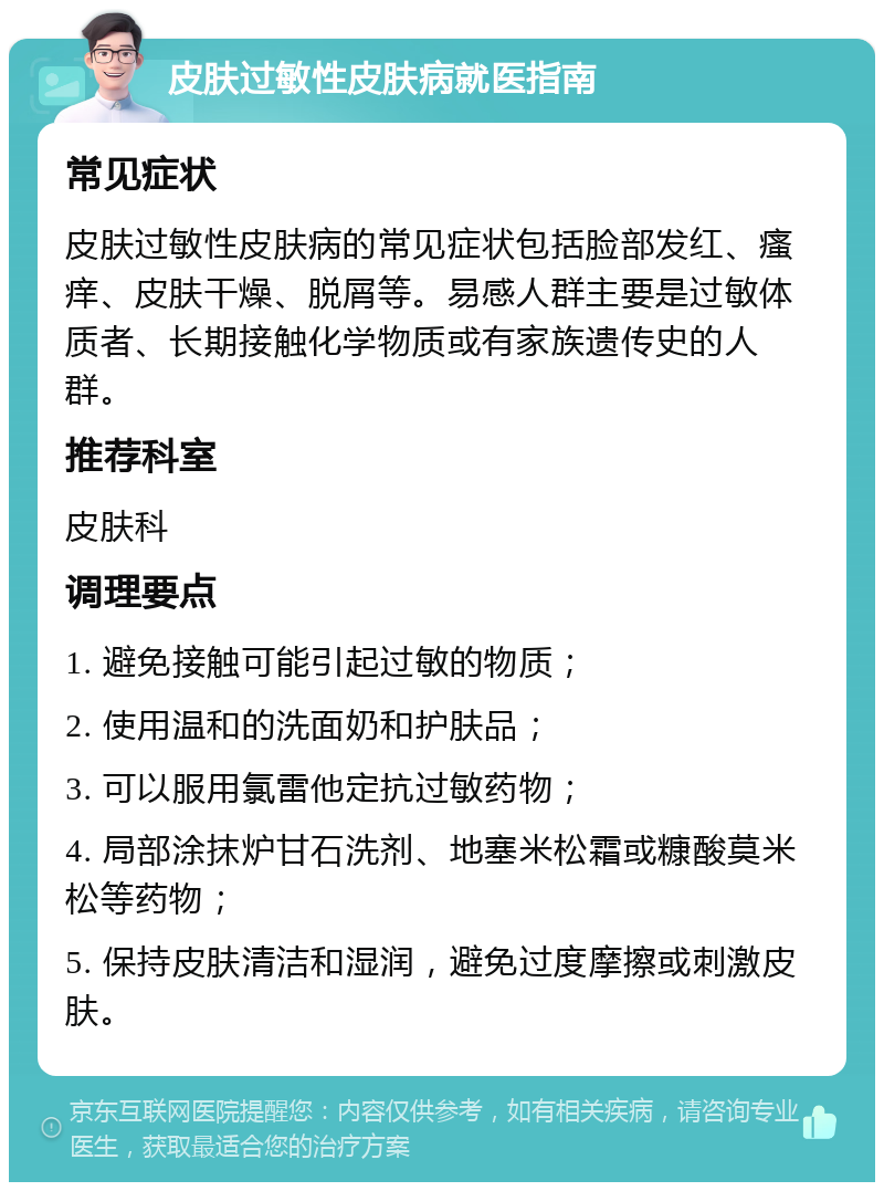 皮肤过敏性皮肤病就医指南 常见症状 皮肤过敏性皮肤病的常见症状包括脸部发红、瘙痒、皮肤干燥、脱屑等。易感人群主要是过敏体质者、长期接触化学物质或有家族遗传史的人群。 推荐科室 皮肤科 调理要点 1. 避免接触可能引起过敏的物质； 2. 使用温和的洗面奶和护肤品； 3. 可以服用氯雷他定抗过敏药物； 4. 局部涂抹炉甘石洗剂、地塞米松霜或糠酸莫米松等药物； 5. 保持皮肤清洁和湿润，避免过度摩擦或刺激皮肤。