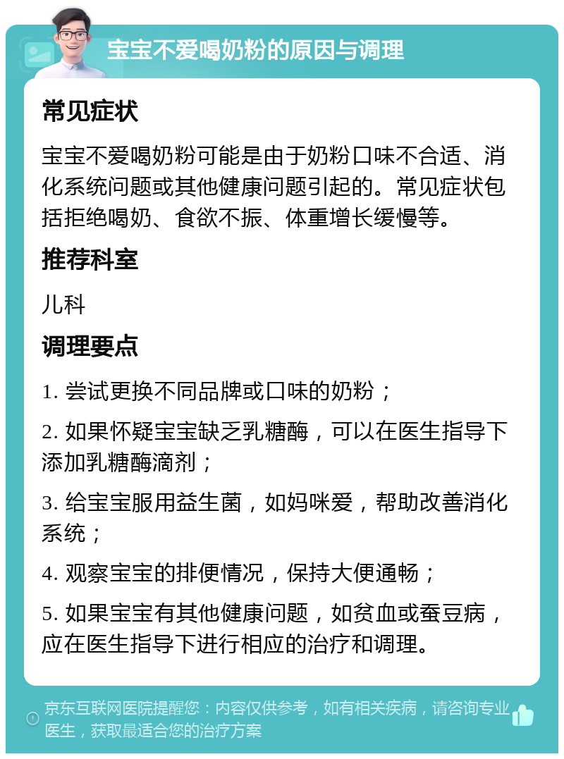 宝宝不爱喝奶粉的原因与调理 常见症状 宝宝不爱喝奶粉可能是由于奶粉口味不合适、消化系统问题或其他健康问题引起的。常见症状包括拒绝喝奶、食欲不振、体重增长缓慢等。 推荐科室 儿科 调理要点 1. 尝试更换不同品牌或口味的奶粉； 2. 如果怀疑宝宝缺乏乳糖酶，可以在医生指导下添加乳糖酶滴剂； 3. 给宝宝服用益生菌，如妈咪爱，帮助改善消化系统； 4. 观察宝宝的排便情况，保持大便通畅； 5. 如果宝宝有其他健康问题，如贫血或蚕豆病，应在医生指导下进行相应的治疗和调理。