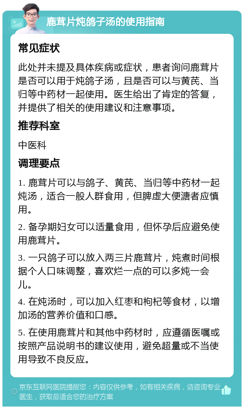 鹿茸片炖鸽子汤的使用指南 常见症状 此处并未提及具体疾病或症状，患者询问鹿茸片是否可以用于炖鸽子汤，且是否可以与黄芪、当归等中药材一起使用。医生给出了肯定的答复，并提供了相关的使用建议和注意事项。 推荐科室 中医科 调理要点 1. 鹿茸片可以与鸽子、黄芪、当归等中药材一起炖汤，适合一般人群食用，但脾虚大便溏者应慎用。 2. 备孕期妇女可以适量食用，但怀孕后应避免使用鹿茸片。 3. 一只鸽子可以放入两三片鹿茸片，炖煮时间根据个人口味调整，喜欢烂一点的可以多炖一会儿。 4. 在炖汤时，可以加入红枣和枸杞等食材，以增加汤的营养价值和口感。 5. 在使用鹿茸片和其他中药材时，应遵循医嘱或按照产品说明书的建议使用，避免超量或不当使用导致不良反应。