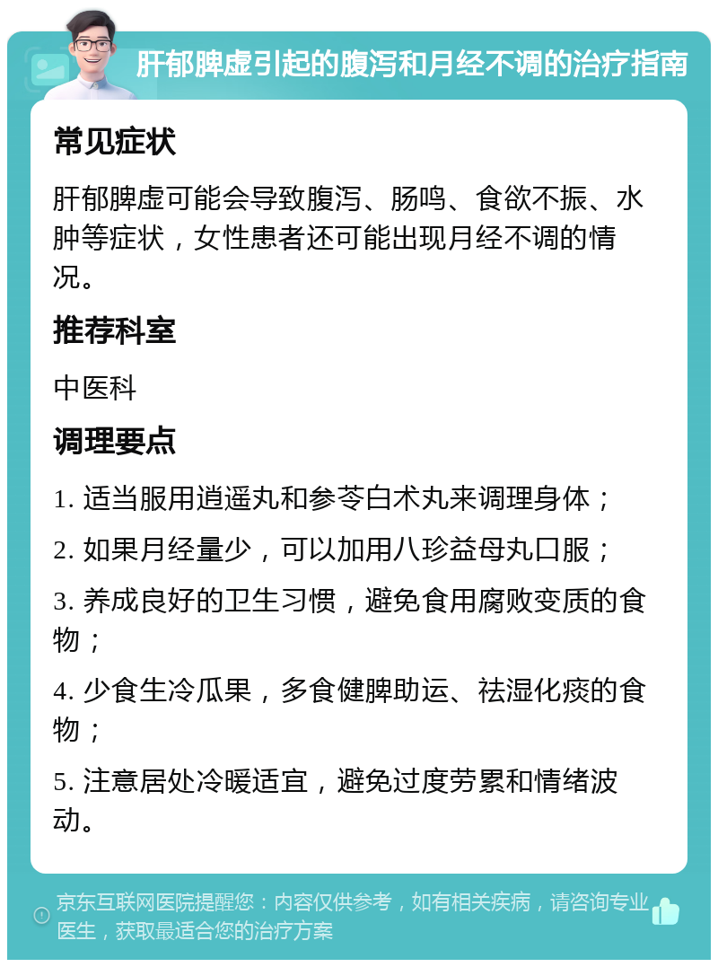 肝郁脾虚引起的腹泻和月经不调的治疗指南 常见症状 肝郁脾虚可能会导致腹泻、肠鸣、食欲不振、水肿等症状，女性患者还可能出现月经不调的情况。 推荐科室 中医科 调理要点 1. 适当服用逍遥丸和参苓白术丸来调理身体； 2. 如果月经量少，可以加用八珍益母丸口服； 3. 养成良好的卫生习惯，避免食用腐败变质的食物； 4. 少食生冷瓜果，多食健脾助运、祛湿化痰的食物； 5. 注意居处冷暖适宜，避免过度劳累和情绪波动。