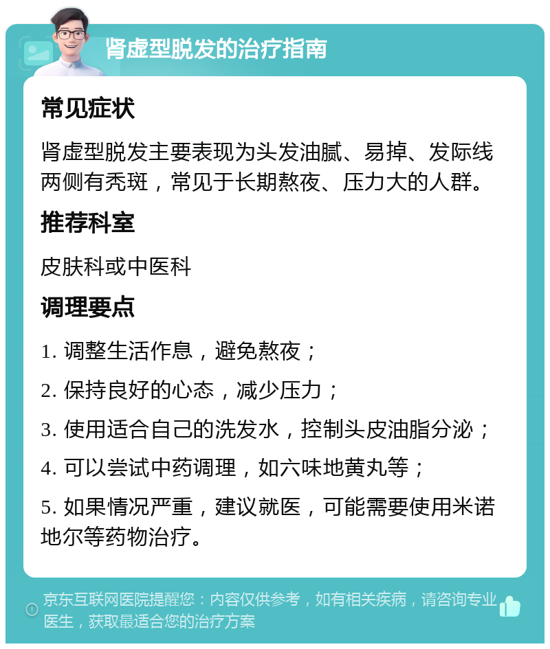 肾虚型脱发的治疗指南 常见症状 肾虚型脱发主要表现为头发油腻、易掉、发际线两侧有秃斑，常见于长期熬夜、压力大的人群。 推荐科室 皮肤科或中医科 调理要点 1. 调整生活作息，避免熬夜； 2. 保持良好的心态，减少压力； 3. 使用适合自己的洗发水，控制头皮油脂分泌； 4. 可以尝试中药调理，如六味地黄丸等； 5. 如果情况严重，建议就医，可能需要使用米诺地尔等药物治疗。