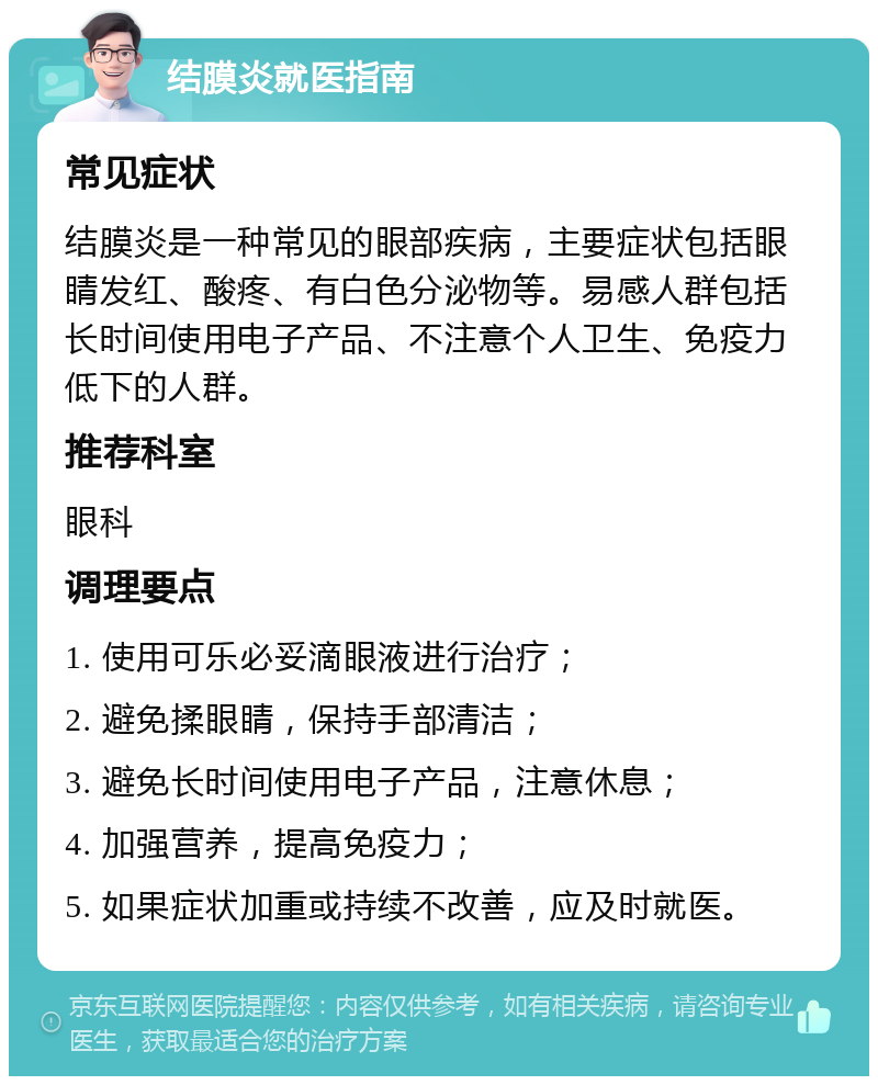 结膜炎就医指南 常见症状 结膜炎是一种常见的眼部疾病，主要症状包括眼睛发红、酸疼、有白色分泌物等。易感人群包括长时间使用电子产品、不注意个人卫生、免疫力低下的人群。 推荐科室 眼科 调理要点 1. 使用可乐必妥滴眼液进行治疗； 2. 避免揉眼睛，保持手部清洁； 3. 避免长时间使用电子产品，注意休息； 4. 加强营养，提高免疫力； 5. 如果症状加重或持续不改善，应及时就医。