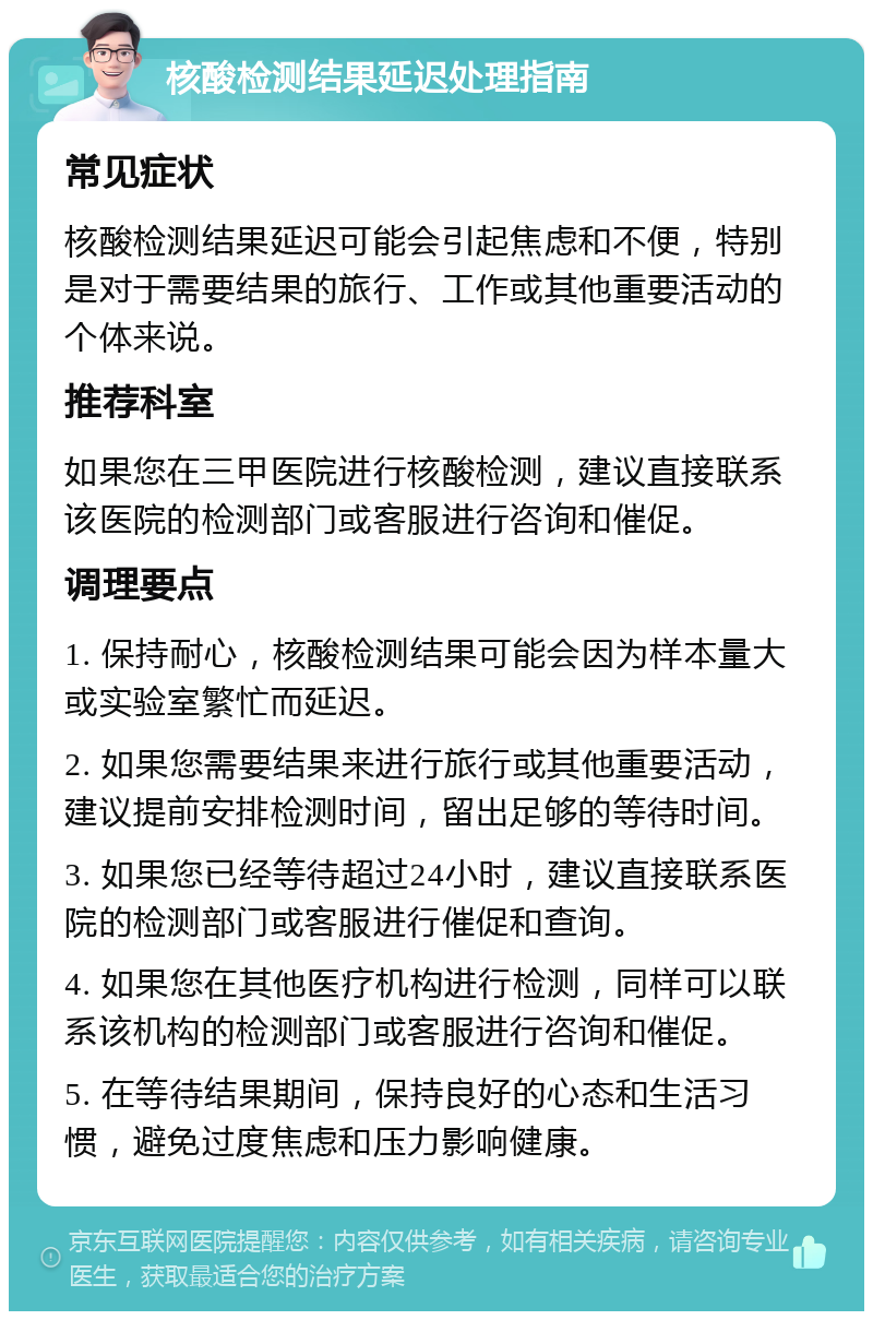 核酸检测结果延迟处理指南 常见症状 核酸检测结果延迟可能会引起焦虑和不便，特别是对于需要结果的旅行、工作或其他重要活动的个体来说。 推荐科室 如果您在三甲医院进行核酸检测，建议直接联系该医院的检测部门或客服进行咨询和催促。 调理要点 1. 保持耐心，核酸检测结果可能会因为样本量大或实验室繁忙而延迟。 2. 如果您需要结果来进行旅行或其他重要活动，建议提前安排检测时间，留出足够的等待时间。 3. 如果您已经等待超过24小时，建议直接联系医院的检测部门或客服进行催促和查询。 4. 如果您在其他医疗机构进行检测，同样可以联系该机构的检测部门或客服进行咨询和催促。 5. 在等待结果期间，保持良好的心态和生活习惯，避免过度焦虑和压力影响健康。