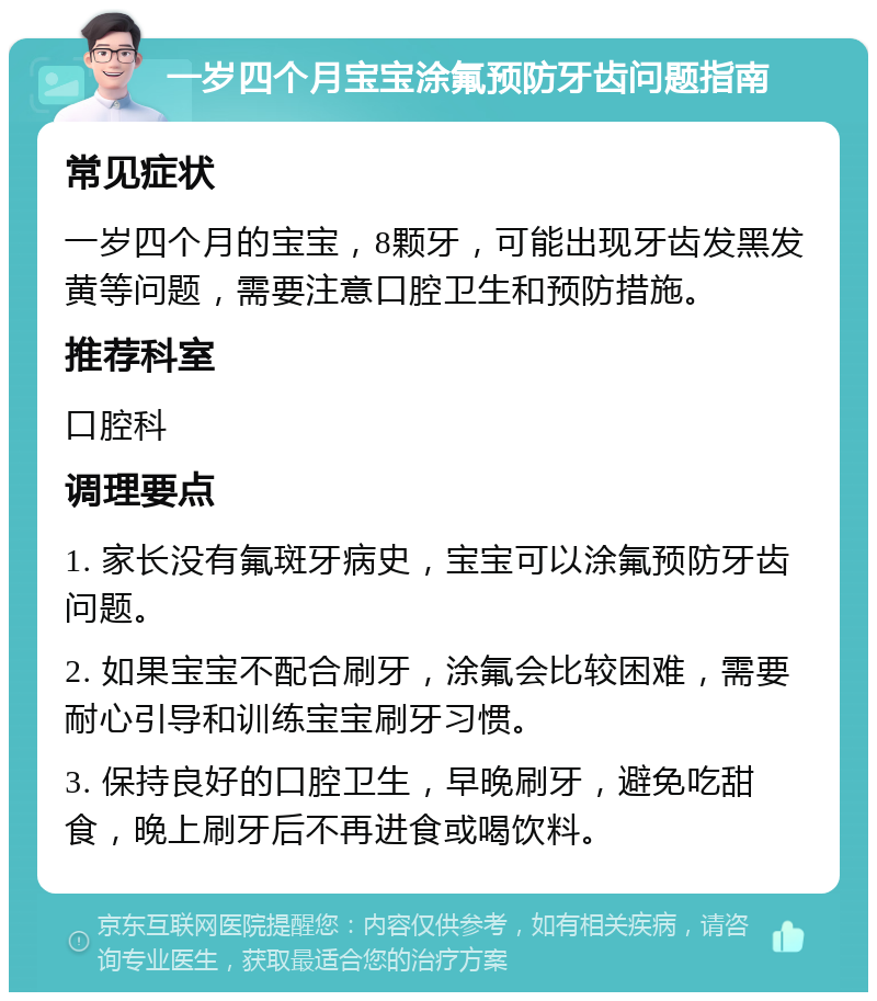 一岁四个月宝宝涂氟预防牙齿问题指南 常见症状 一岁四个月的宝宝，8颗牙，可能出现牙齿发黑发黄等问题，需要注意口腔卫生和预防措施。 推荐科室 口腔科 调理要点 1. 家长没有氟斑牙病史，宝宝可以涂氟预防牙齿问题。 2. 如果宝宝不配合刷牙，涂氟会比较困难，需要耐心引导和训练宝宝刷牙习惯。 3. 保持良好的口腔卫生，早晚刷牙，避免吃甜食，晚上刷牙后不再进食或喝饮料。