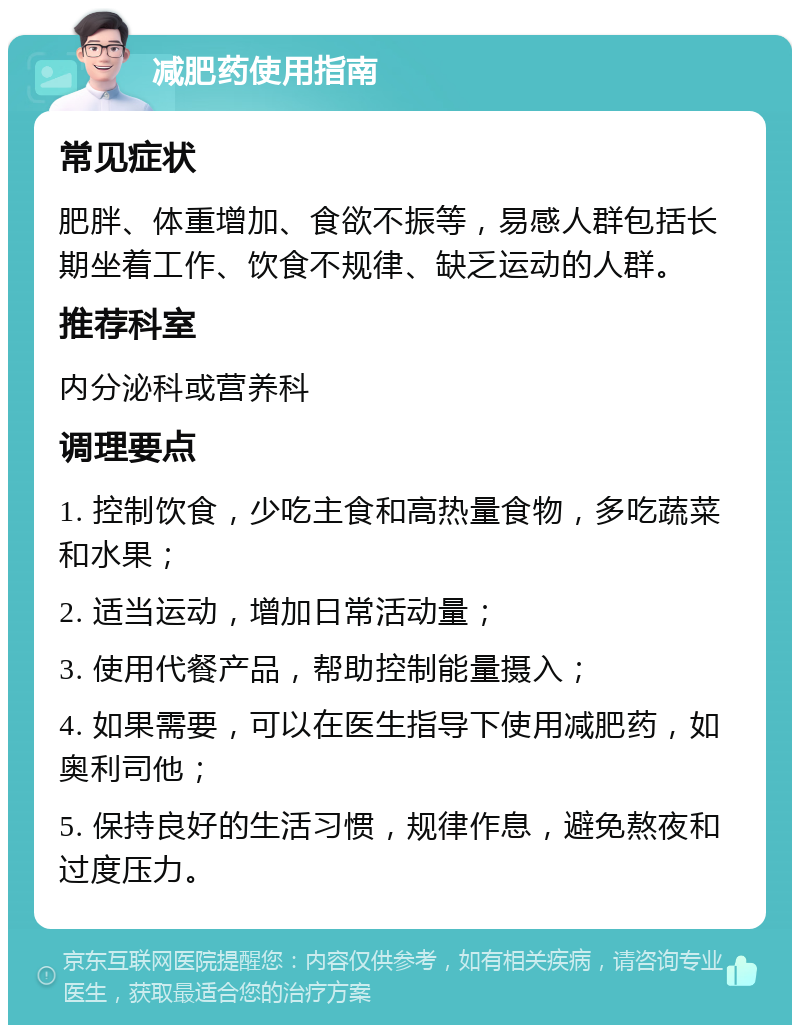 减肥药使用指南 常见症状 肥胖、体重增加、食欲不振等，易感人群包括长期坐着工作、饮食不规律、缺乏运动的人群。 推荐科室 内分泌科或营养科 调理要点 1. 控制饮食，少吃主食和高热量食物，多吃蔬菜和水果； 2. 适当运动，增加日常活动量； 3. 使用代餐产品，帮助控制能量摄入； 4. 如果需要，可以在医生指导下使用减肥药，如奥利司他； 5. 保持良好的生活习惯，规律作息，避免熬夜和过度压力。