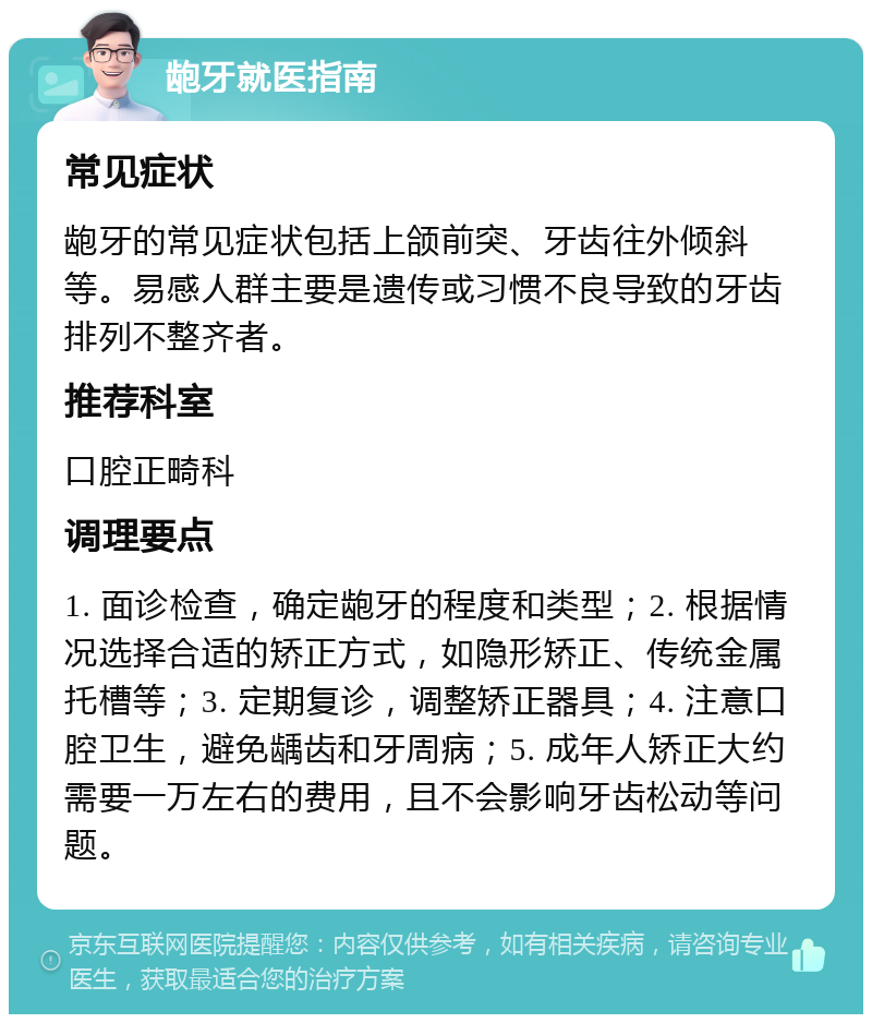 龅牙就医指南 常见症状 龅牙的常见症状包括上颌前突、牙齿往外倾斜等。易感人群主要是遗传或习惯不良导致的牙齿排列不整齐者。 推荐科室 口腔正畸科 调理要点 1. 面诊检查，确定龅牙的程度和类型；2. 根据情况选择合适的矫正方式，如隐形矫正、传统金属托槽等；3. 定期复诊，调整矫正器具；4. 注意口腔卫生，避免龋齿和牙周病；5. 成年人矫正大约需要一万左右的费用，且不会影响牙齿松动等问题。