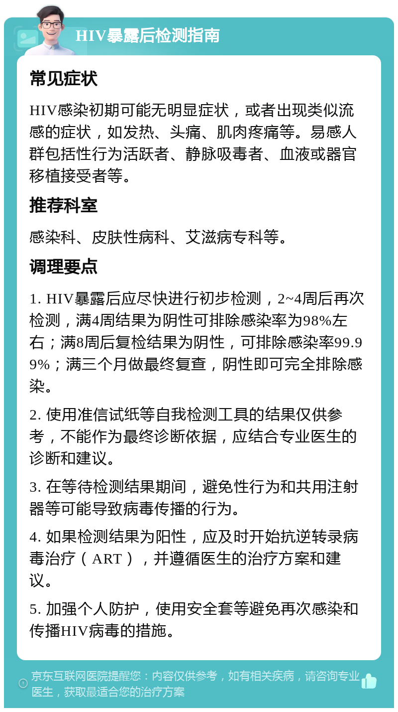 HIV暴露后检测指南 常见症状 HIV感染初期可能无明显症状，或者出现类似流感的症状，如发热、头痛、肌肉疼痛等。易感人群包括性行为活跃者、静脉吸毒者、血液或器官移植接受者等。 推荐科室 感染科、皮肤性病科、艾滋病专科等。 调理要点 1. HIV暴露后应尽快进行初步检测，2~4周后再次检测，满4周结果为阴性可排除感染率为98%左右；满8周后复检结果为阴性，可排除感染率99.99%；满三个月做最终复查，阴性即可完全排除感染。 2. 使用准信试纸等自我检测工具的结果仅供参考，不能作为最终诊断依据，应结合专业医生的诊断和建议。 3. 在等待检测结果期间，避免性行为和共用注射器等可能导致病毒传播的行为。 4. 如果检测结果为阳性，应及时开始抗逆转录病毒治疗（ART），并遵循医生的治疗方案和建议。 5. 加强个人防护，使用安全套等避免再次感染和传播HIV病毒的措施。