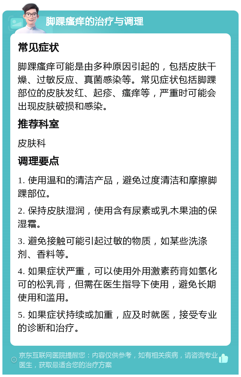 脚踝瘙痒的治疗与调理 常见症状 脚踝瘙痒可能是由多种原因引起的，包括皮肤干燥、过敏反应、真菌感染等。常见症状包括脚踝部位的皮肤发红、起疹、瘙痒等，严重时可能会出现皮肤破损和感染。 推荐科室 皮肤科 调理要点 1. 使用温和的清洁产品，避免过度清洁和摩擦脚踝部位。 2. 保持皮肤湿润，使用含有尿素或乳木果油的保湿霜。 3. 避免接触可能引起过敏的物质，如某些洗涤剂、香料等。 4. 如果症状严重，可以使用外用激素药膏如氢化可的松乳膏，但需在医生指导下使用，避免长期使用和滥用。 5. 如果症状持续或加重，应及时就医，接受专业的诊断和治疗。