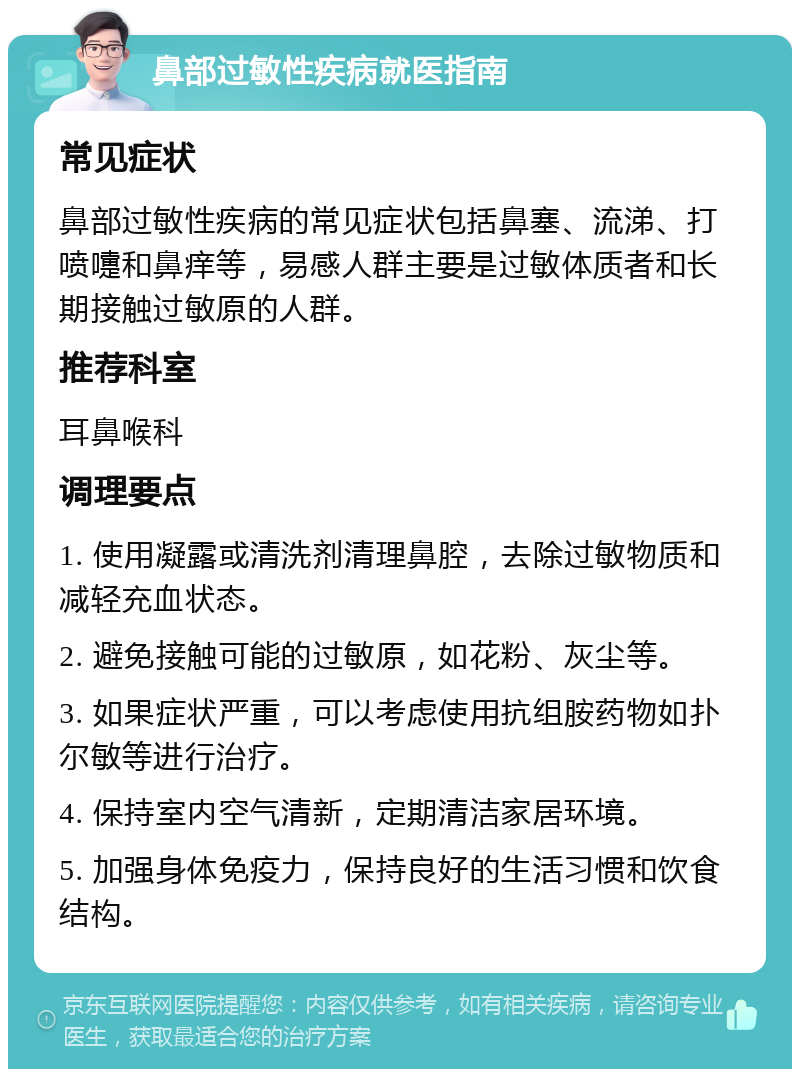 鼻部过敏性疾病就医指南 常见症状 鼻部过敏性疾病的常见症状包括鼻塞、流涕、打喷嚏和鼻痒等，易感人群主要是过敏体质者和长期接触过敏原的人群。 推荐科室 耳鼻喉科 调理要点 1. 使用凝露或清洗剂清理鼻腔，去除过敏物质和减轻充血状态。 2. 避免接触可能的过敏原，如花粉、灰尘等。 3. 如果症状严重，可以考虑使用抗组胺药物如扑尔敏等进行治疗。 4. 保持室内空气清新，定期清洁家居环境。 5. 加强身体免疫力，保持良好的生活习惯和饮食结构。