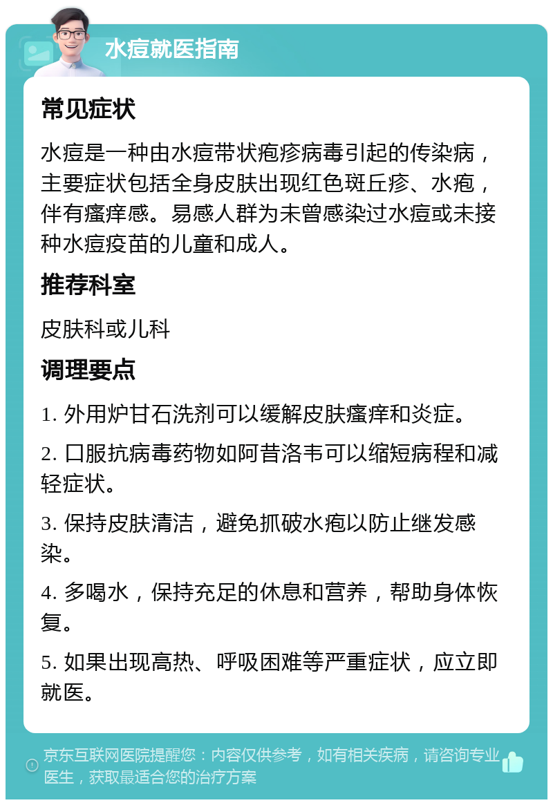 水痘就医指南 常见症状 水痘是一种由水痘带状疱疹病毒引起的传染病，主要症状包括全身皮肤出现红色斑丘疹、水疱，伴有瘙痒感。易感人群为未曾感染过水痘或未接种水痘疫苗的儿童和成人。 推荐科室 皮肤科或儿科 调理要点 1. 外用炉甘石洗剂可以缓解皮肤瘙痒和炎症。 2. 口服抗病毒药物如阿昔洛韦可以缩短病程和减轻症状。 3. 保持皮肤清洁，避免抓破水疱以防止继发感染。 4. 多喝水，保持充足的休息和营养，帮助身体恢复。 5. 如果出现高热、呼吸困难等严重症状，应立即就医。