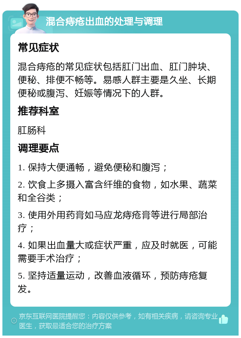 混合痔疮出血的处理与调理 常见症状 混合痔疮的常见症状包括肛门出血、肛门肿块、便秘、排便不畅等。易感人群主要是久坐、长期便秘或腹泻、妊娠等情况下的人群。 推荐科室 肛肠科 调理要点 1. 保持大便通畅，避免便秘和腹泻； 2. 饮食上多摄入富含纤维的食物，如水果、蔬菜和全谷类； 3. 使用外用药膏如马应龙痔疮膏等进行局部治疗； 4. 如果出血量大或症状严重，应及时就医，可能需要手术治疗； 5. 坚持适量运动，改善血液循环，预防痔疮复发。