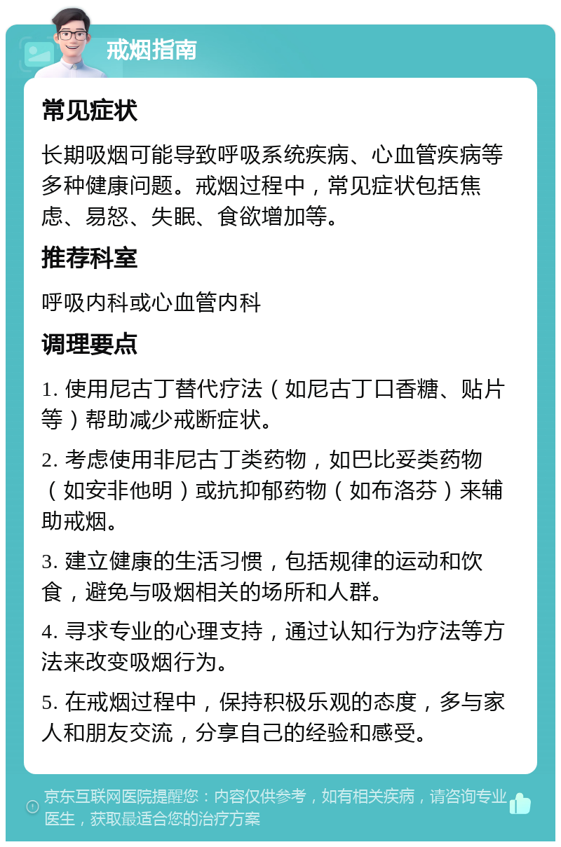 戒烟指南 常见症状 长期吸烟可能导致呼吸系统疾病、心血管疾病等多种健康问题。戒烟过程中，常见症状包括焦虑、易怒、失眠、食欲增加等。 推荐科室 呼吸内科或心血管内科 调理要点 1. 使用尼古丁替代疗法（如尼古丁口香糖、贴片等）帮助减少戒断症状。 2. 考虑使用非尼古丁类药物，如巴比妥类药物（如安非他明）或抗抑郁药物（如布洛芬）来辅助戒烟。 3. 建立健康的生活习惯，包括规律的运动和饮食，避免与吸烟相关的场所和人群。 4. 寻求专业的心理支持，通过认知行为疗法等方法来改变吸烟行为。 5. 在戒烟过程中，保持积极乐观的态度，多与家人和朋友交流，分享自己的经验和感受。