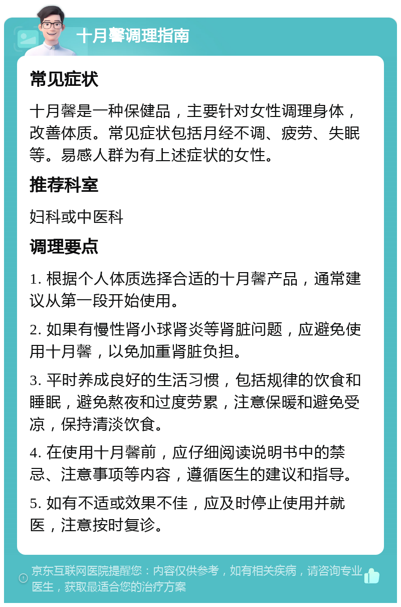 十月馨调理指南 常见症状 十月馨是一种保健品，主要针对女性调理身体，改善体质。常见症状包括月经不调、疲劳、失眠等。易感人群为有上述症状的女性。 推荐科室 妇科或中医科 调理要点 1. 根据个人体质选择合适的十月馨产品，通常建议从第一段开始使用。 2. 如果有慢性肾小球肾炎等肾脏问题，应避免使用十月馨，以免加重肾脏负担。 3. 平时养成良好的生活习惯，包括规律的饮食和睡眠，避免熬夜和过度劳累，注意保暖和避免受凉，保持清淡饮食。 4. 在使用十月馨前，应仔细阅读说明书中的禁忌、注意事项等内容，遵循医生的建议和指导。 5. 如有不适或效果不佳，应及时停止使用并就医，注意按时复诊。