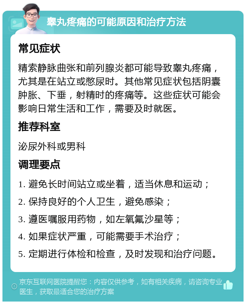 睾丸疼痛的可能原因和治疗方法 常见症状 精索静脉曲张和前列腺炎都可能导致睾丸疼痛，尤其是在站立或憋尿时。其他常见症状包括阴囊肿胀、下垂，射精时的疼痛等。这些症状可能会影响日常生活和工作，需要及时就医。 推荐科室 泌尿外科或男科 调理要点 1. 避免长时间站立或坐着，适当休息和运动； 2. 保持良好的个人卫生，避免感染； 3. 遵医嘱服用药物，如左氧氟沙星等； 4. 如果症状严重，可能需要手术治疗； 5. 定期进行体检和检查，及时发现和治疗问题。