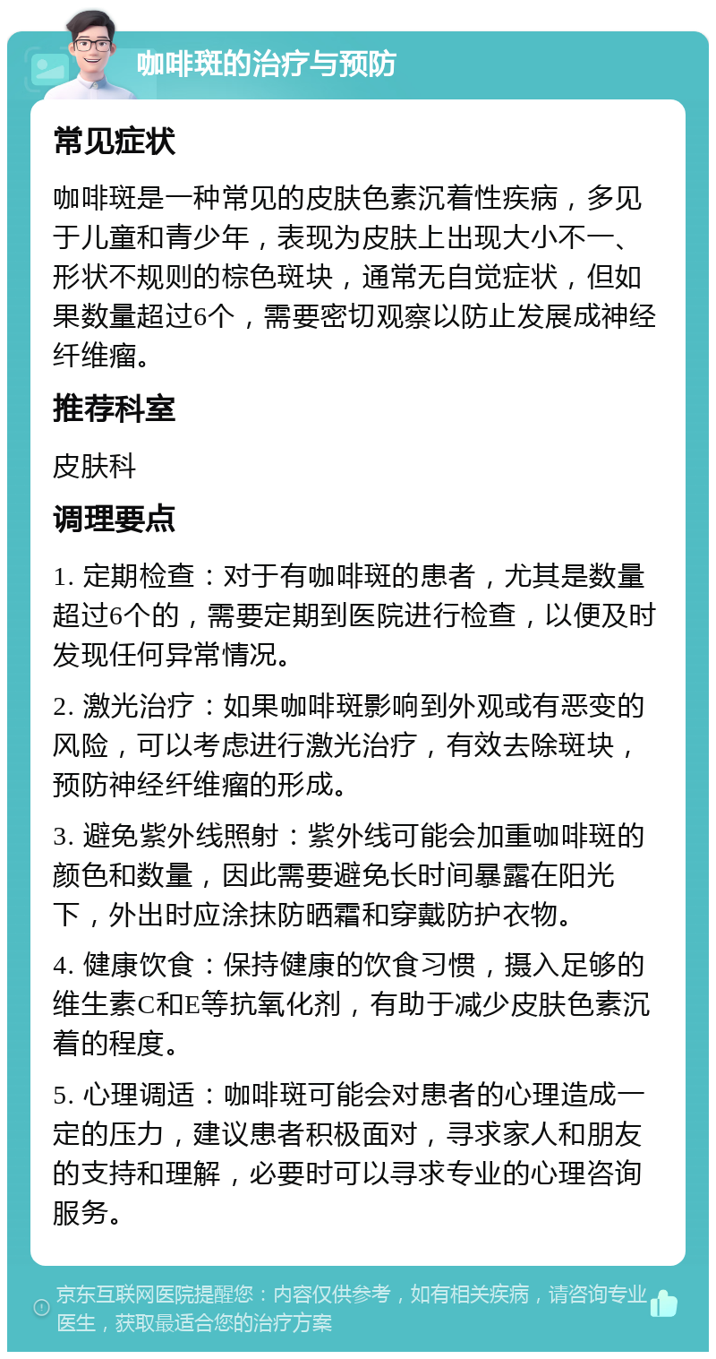 咖啡斑的治疗与预防 常见症状 咖啡斑是一种常见的皮肤色素沉着性疾病，多见于儿童和青少年，表现为皮肤上出现大小不一、形状不规则的棕色斑块，通常无自觉症状，但如果数量超过6个，需要密切观察以防止发展成神经纤维瘤。 推荐科室 皮肤科 调理要点 1. 定期检查：对于有咖啡斑的患者，尤其是数量超过6个的，需要定期到医院进行检查，以便及时发现任何异常情况。 2. 激光治疗：如果咖啡斑影响到外观或有恶变的风险，可以考虑进行激光治疗，有效去除斑块，预防神经纤维瘤的形成。 3. 避免紫外线照射：紫外线可能会加重咖啡斑的颜色和数量，因此需要避免长时间暴露在阳光下，外出时应涂抹防晒霜和穿戴防护衣物。 4. 健康饮食：保持健康的饮食习惯，摄入足够的维生素C和E等抗氧化剂，有助于减少皮肤色素沉着的程度。 5. 心理调适：咖啡斑可能会对患者的心理造成一定的压力，建议患者积极面对，寻求家人和朋友的支持和理解，必要时可以寻求专业的心理咨询服务。