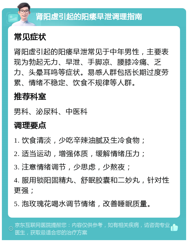 肾阳虚引起的阳痿早泄调理指南 常见症状 肾阳虚引起的阳痿早泄常见于中年男性，主要表现为勃起无力、早泄、手脚凉、腰膝冷痛、乏力、头晕耳鸣等症状。易感人群包括长期过度劳累、情绪不稳定、饮食不规律等人群。 推荐科室 男科、泌尿科、中医科 调理要点 1. 饮食清淡，少吃辛辣油腻及生冷食物； 2. 适当运动，增强体质，缓解情绪压力； 3. 注意情绪调节，少思虑，少熬夜； 4. 服用锁阳固精丸、舒眠胶囊和二妙丸，针对性更强； 5. 泡玫瑰花喝水调节情绪，改善睡眠质量。