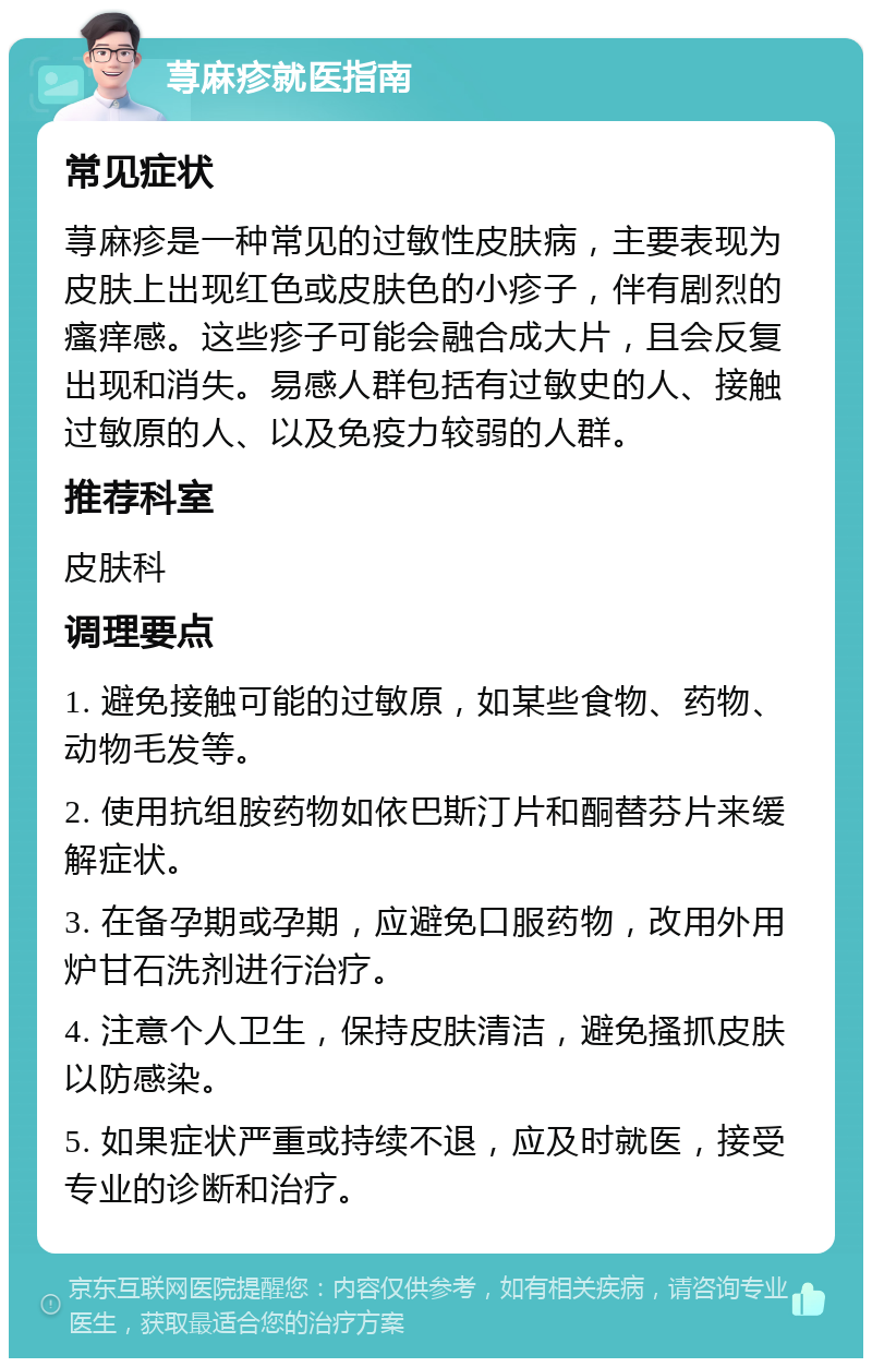 荨麻疹就医指南 常见症状 荨麻疹是一种常见的过敏性皮肤病，主要表现为皮肤上出现红色或皮肤色的小疹子，伴有剧烈的瘙痒感。这些疹子可能会融合成大片，且会反复出现和消失。易感人群包括有过敏史的人、接触过敏原的人、以及免疫力较弱的人群。 推荐科室 皮肤科 调理要点 1. 避免接触可能的过敏原，如某些食物、药物、动物毛发等。 2. 使用抗组胺药物如依巴斯汀片和酮替芬片来缓解症状。 3. 在备孕期或孕期，应避免口服药物，改用外用炉甘石洗剂进行治疗。 4. 注意个人卫生，保持皮肤清洁，避免搔抓皮肤以防感染。 5. 如果症状严重或持续不退，应及时就医，接受专业的诊断和治疗。