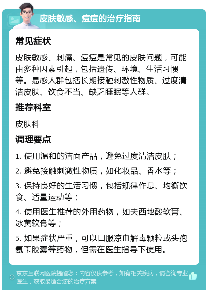 皮肤敏感、痘痘的治疗指南 常见症状 皮肤敏感、刺痛、痘痘是常见的皮肤问题，可能由多种因素引起，包括遗传、环境、生活习惯等。易感人群包括长期接触刺激性物质、过度清洁皮肤、饮食不当、缺乏睡眠等人群。 推荐科室 皮肤科 调理要点 1. 使用温和的洁面产品，避免过度清洁皮肤； 2. 避免接触刺激性物质，如化妆品、香水等； 3. 保持良好的生活习惯，包括规律作息、均衡饮食、适量运动等； 4. 使用医生推荐的外用药物，如夫西地酸软膏、冰黄软膏等； 5. 如果症状严重，可以口服凉血解毒颗粒或头孢氨苄胶囊等药物，但需在医生指导下使用。