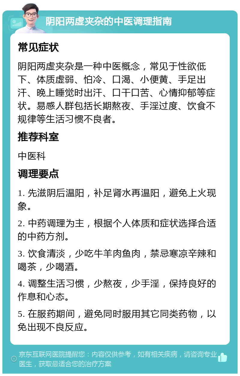 阴阳两虚夹杂的中医调理指南 常见症状 阴阳两虚夹杂是一种中医概念，常见于性欲低下、体质虚弱、怕冷、口渴、小便黄、手足出汗、晚上睡觉时出汗、口干口苦、心情抑郁等症状。易感人群包括长期熬夜、手淫过度、饮食不规律等生活习惯不良者。 推荐科室 中医科 调理要点 1. 先滋阴后温阳，补足肾水再温阳，避免上火现象。 2. 中药调理为主，根据个人体质和症状选择合适的中药方剂。 3. 饮食清淡，少吃牛羊肉鱼肉，禁忌寒凉辛辣和喝茶，少喝酒。 4. 调整生活习惯，少熬夜，少手淫，保持良好的作息和心态。 5. 在服药期间，避免同时服用其它同类药物，以免出现不良反应。