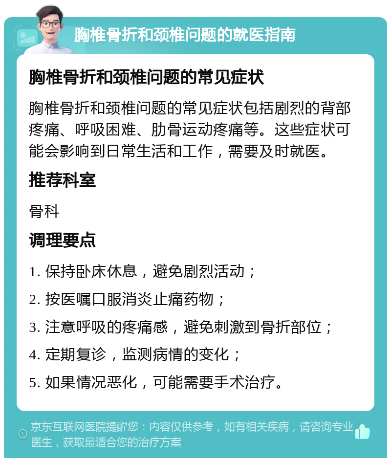 胸椎骨折和颈椎问题的就医指南 胸椎骨折和颈椎问题的常见症状 胸椎骨折和颈椎问题的常见症状包括剧烈的背部疼痛、呼吸困难、肋骨运动疼痛等。这些症状可能会影响到日常生活和工作，需要及时就医。 推荐科室 骨科 调理要点 1. 保持卧床休息，避免剧烈活动； 2. 按医嘱口服消炎止痛药物； 3. 注意呼吸的疼痛感，避免刺激到骨折部位； 4. 定期复诊，监测病情的变化； 5. 如果情况恶化，可能需要手术治疗。