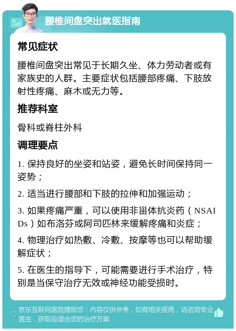 腰椎间盘突出就医指南 常见症状 腰椎间盘突出常见于长期久坐、体力劳动者或有家族史的人群。主要症状包括腰部疼痛、下肢放射性疼痛、麻木或无力等。 推荐科室 骨科或脊柱外科 调理要点 1. 保持良好的坐姿和站姿，避免长时间保持同一姿势； 2. 适当进行腰部和下肢的拉伸和加强运动； 3. 如果疼痛严重，可以使用非甾体抗炎药（NSAIDs）如布洛芬或阿司匹林来缓解疼痛和炎症； 4. 物理治疗如热敷、冷敷、按摩等也可以帮助缓解症状； 5. 在医生的指导下，可能需要进行手术治疗，特别是当保守治疗无效或神经功能受损时。