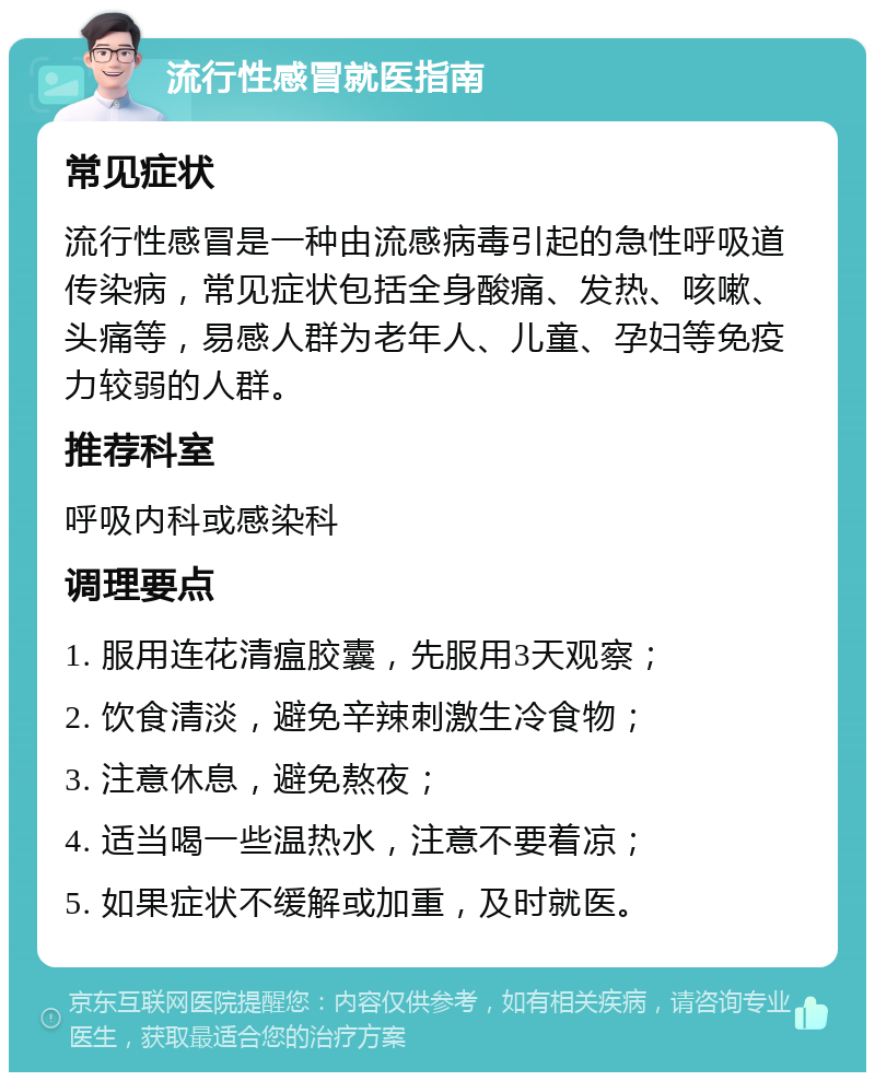 流行性感冒就医指南 常见症状 流行性感冒是一种由流感病毒引起的急性呼吸道传染病，常见症状包括全身酸痛、发热、咳嗽、头痛等，易感人群为老年人、儿童、孕妇等免疫力较弱的人群。 推荐科室 呼吸内科或感染科 调理要点 1. 服用连花清瘟胶囊，先服用3天观察； 2. 饮食清淡，避免辛辣刺激生冷食物； 3. 注意休息，避免熬夜； 4. 适当喝一些温热水，注意不要着凉； 5. 如果症状不缓解或加重，及时就医。