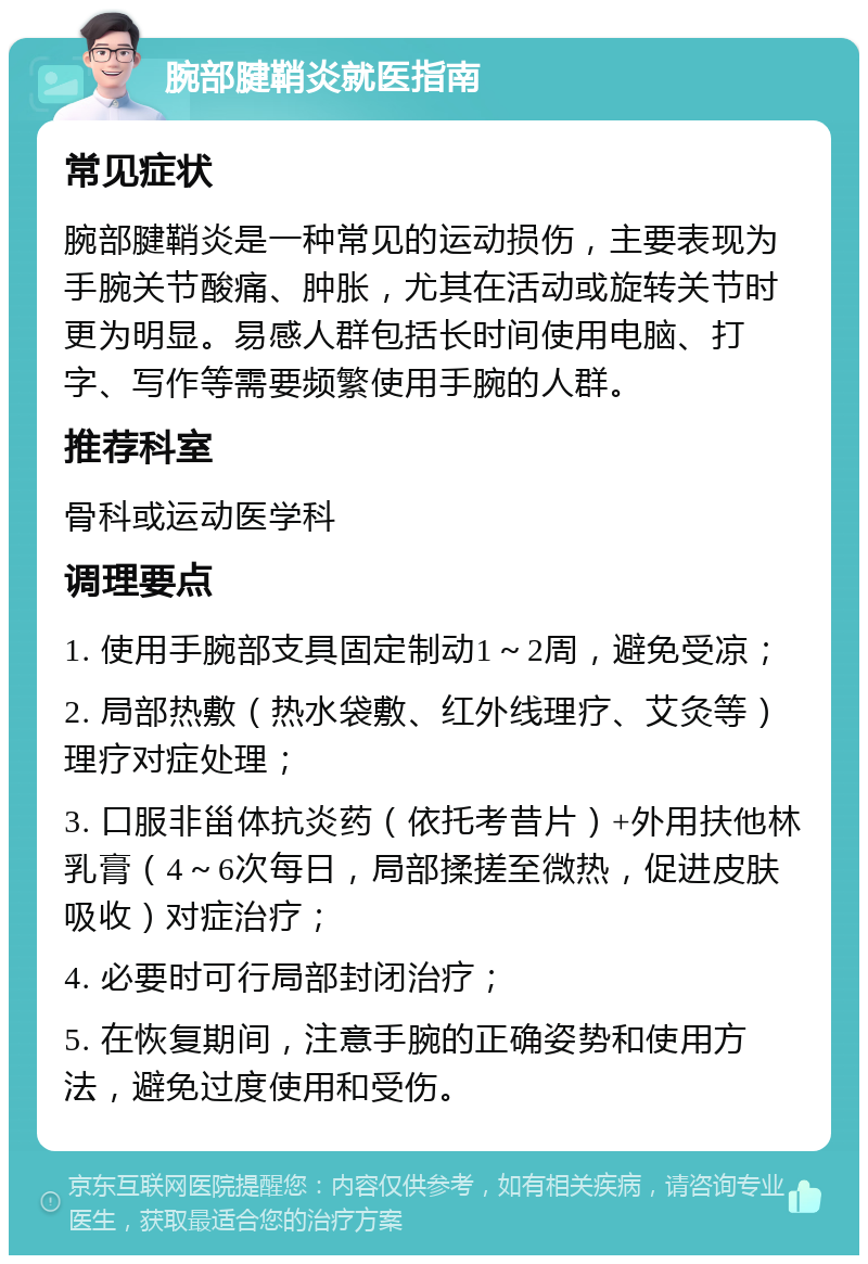 腕部腱鞘炎就医指南 常见症状 腕部腱鞘炎是一种常见的运动损伤，主要表现为手腕关节酸痛、肿胀，尤其在活动或旋转关节时更为明显。易感人群包括长时间使用电脑、打字、写作等需要频繁使用手腕的人群。 推荐科室 骨科或运动医学科 调理要点 1. 使用手腕部支具固定制动1～2周，避免受凉； 2. 局部热敷（热水袋敷、红外线理疗、艾灸等）理疗对症处理； 3. 口服非甾体抗炎药（依托考昔片）+外用扶他林乳膏（4～6次每日，局部揉搓至微热，促进皮肤吸收）对症治疗； 4. 必要时可行局部封闭治疗； 5. 在恢复期间，注意手腕的正确姿势和使用方法，避免过度使用和受伤。